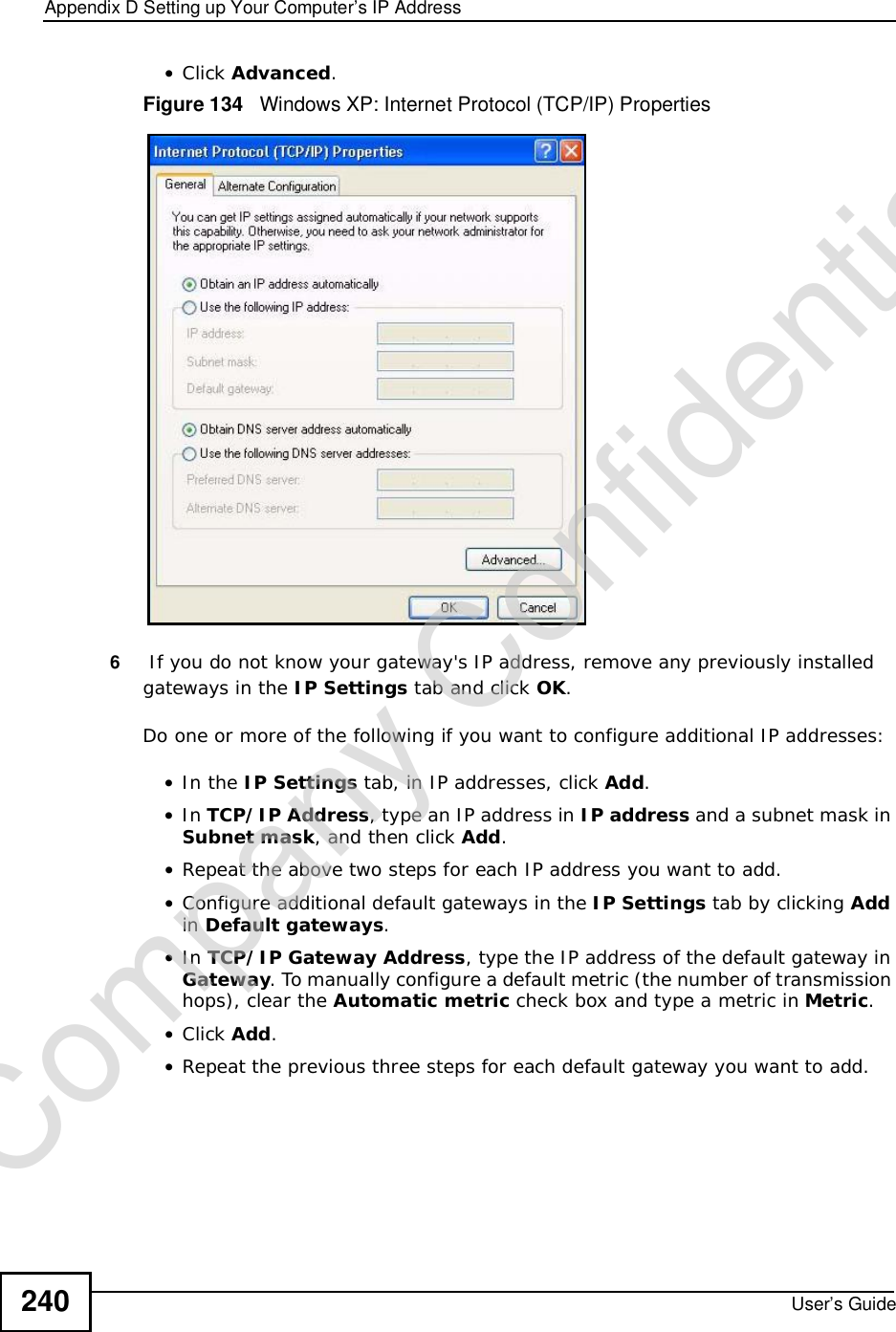 Appendix DSetting up Your Computer’s IP AddressUser’s Guide240•Click Advanced.Figure 134   Windows XP: Internet Protocol (TCP/IP) Properties6 If you do not know your gateway&apos;s IP address, remove any previously installed gateways in the IP Settings tab and click OK.Do one or more of the following if you want to configure additional IP addresses:•In the IP Settings tab, in IP addresses, click Add.•In TCP/IP Address, type an IP address in IP address and a subnet mask in Subnet mask, and then click Add.•Repeat the above two steps for each IP address you want to add.•Configure additional default gateways in the IP Settings tab by clicking Addin Default gateways.•In TCP/IP Gateway Address, type the IP address of the default gateway in Gateway. To manually configure a default metric (the number of transmission hops), clear the Automatic metric check box and type a metric in Metric.•Click Add.•Repeat the previous three steps for each default gateway you want to add.Company Confidential