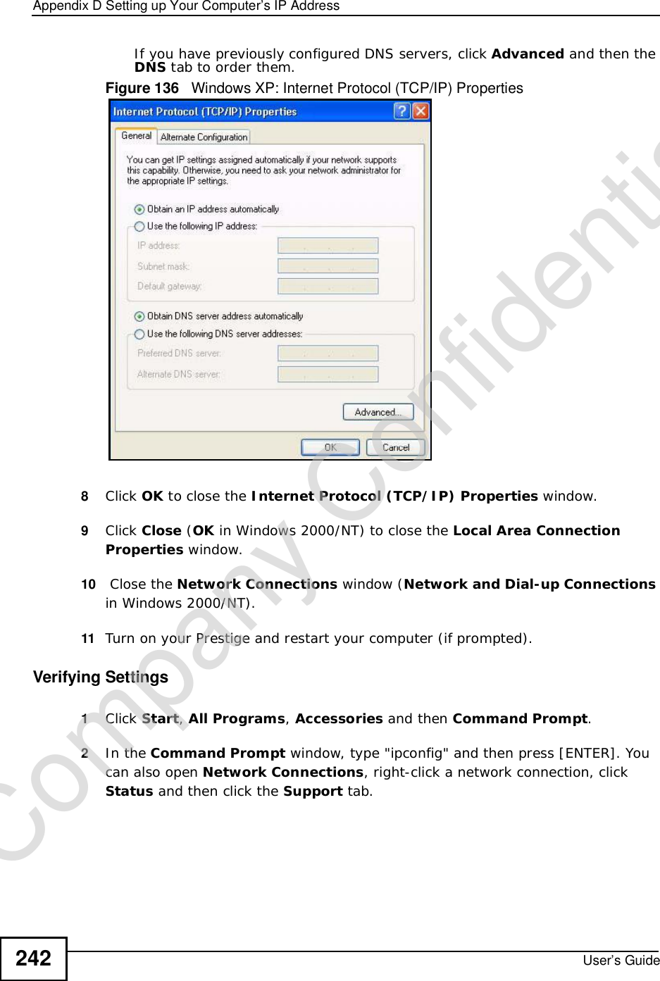 Appendix DSetting up Your Computer’s IP AddressUser’s Guide242If you have previously configured DNS servers, click Advanced and then the DNS tab to order them.Figure 136   Windows XP: Internet Protocol (TCP/IP) Properties8Click OK to close the Internet Protocol (TCP/IP) Properties window.9Click Close (OK in Windows 2000/NT) to close the Local Area Connection Properties window.10  Close the Network Connections window (Network and Dial-up Connections in Windows 2000/NT).11 Turn on your Prestige and restart your computer (if prompted).Verifying Settings1Click Start,All Programs,Accessories and then Command Prompt.2In the Command Prompt window, type &quot;ipconfig&quot; and then press [ENTER]. You can also open Network Connections, right-click a network connection, click Status and then click the Support tab.Company Confidential