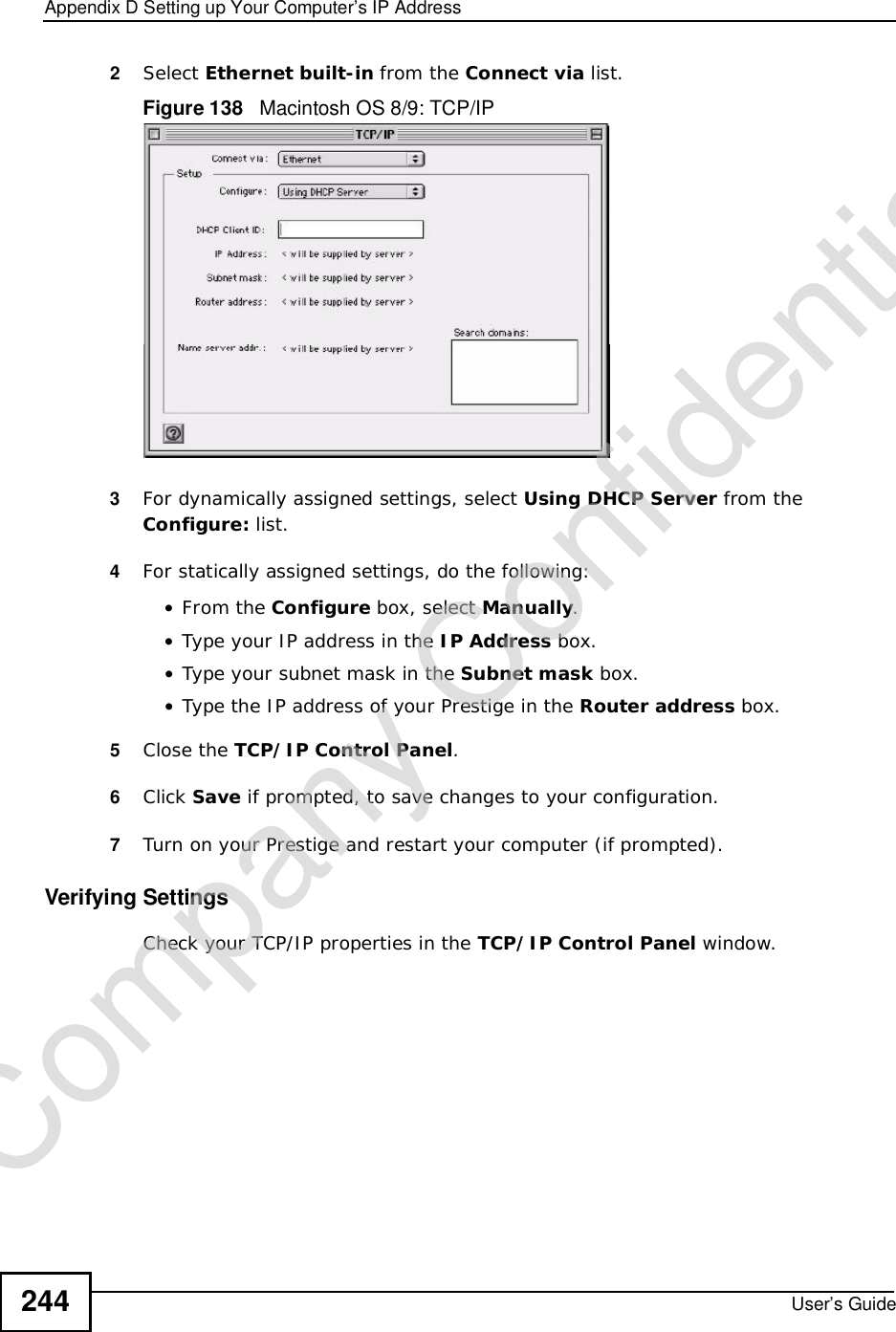Appendix DSetting up Your Computer’s IP AddressUser’s Guide2442Select Ethernet built-in from the Connect via list.Figure 138   Macintosh OS 8/9: TCP/IP3For dynamically assigned settings, select Using DHCP Server from the Configure: list.4For statically assigned settings, do the following:•From the Configure box, select Manually.•Type your IP address in the IP Address box.•Type your subnet mask in the Subnet mask box.•Type the IP address of your Prestige in the Router address box.5Close the TCP/IP Control Panel.6Click Save if prompted, to save changes to your configuration.7Turn on your Prestige and restart your computer (if prompted).Verifying SettingsCheck your TCP/IP properties in the TCP/IP Control Panel window.Company Confidential