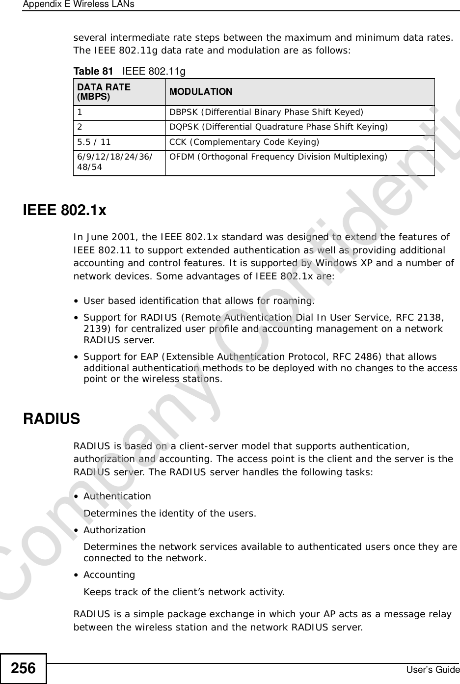 Appendix EWireless LANsUser’s Guide256several intermediate rate steps between the maximum and minimum data rates. The IEEE 802.11g data rate and modulation are as follows:IEEE 802.1xIn June 2001, the IEEE 802.1x standard was designed to extend the features of IEEE 802.11 to support extended authentication as well as providing additional accounting and control features. It is supported by Windows XP and a number of network devices. Some advantages of IEEE 802.1x are:•User based identification that allows for roaming.•Support for RADIUS (Remote Authentication Dial In User Service, RFC 2138, 2139) for centralized user profile and accounting management on a network RADIUS server. •Support for EAP (Extensible Authentication Protocol, RFC 2486) that allows additional authentication methods to be deployed with no changes to the access point or the wireless stations. RADIUSRADIUS is based on a client-server model that supports authentication, authorization and accounting. The access point is the client and the server is the RADIUS server. The RADIUS server handles the following tasks:•Authentication Determines the identity of the users.•AuthorizationDetermines the network services available to authenticated users once they are connected to the network.•AccountingKeeps track of the client’s network activity. RADIUS is a simple package exchange in which your AP acts as a message relay between the wireless station and the network RADIUS server. Table 81   IEEE 802.11gDATA RATE (MBPS) MODULATION1DBPSK (Differential Binary Phase Shift Keyed)2DQPSK (Differential Quadrature Phase Shift Keying)5.5 / 11CCK (Complementary Code Keying) 6/9/12/18/24/36/48/54 OFDM (Orthogonal Frequency Division Multiplexing) Company Confidential