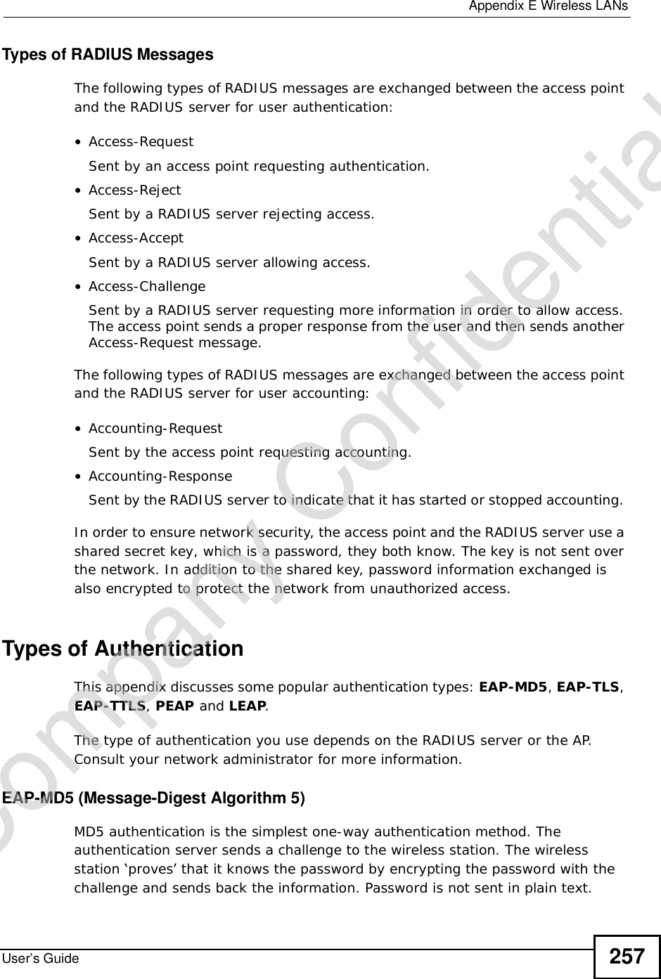  Appendix EWireless LANsUser’s Guide 257Types of RADIUS MessagesThe following types of RADIUS messages are exchanged between the access point and the RADIUS server for user authentication:•Access-RequestSent by an access point requesting authentication.•Access-RejectSent by a RADIUS server rejecting access.•Access-AcceptSent by a RADIUS server allowing access. •Access-ChallengeSent by a RADIUS server requesting more information in order to allow access. The access point sends a proper response from the user and then sends another Access-Request message. The following types of RADIUS messages are exchanged between the access point and the RADIUS server for user accounting:•Accounting-RequestSent by the access point requesting accounting.•Accounting-ResponseSent by the RADIUS server to indicate that it has started or stopped accounting. In order to ensure network security, the access point and the RADIUS server use a shared secret key, which is a password, they both know. The key is not sent over the network. In addition to the shared key, password information exchanged is also encrypted to protect the network from unauthorized access. Types of Authentication This appendix discusses some popular authentication types: EAP-MD5,EAP-TLS,EAP-TTLS,PEAP and LEAP.The type of authentication you use depends on the RADIUS server or the AP. Consult your network administrator for more information.EAP-MD5 (Message-Digest Algorithm 5)MD5 authentication is the simplest one-way authentication method. The authentication server sends a challenge to the wireless station. The wireless station ‘proves’ that it knows the password by encrypting the password with the challenge and sends back the information. Password is not sent in plain text. Company Confidential