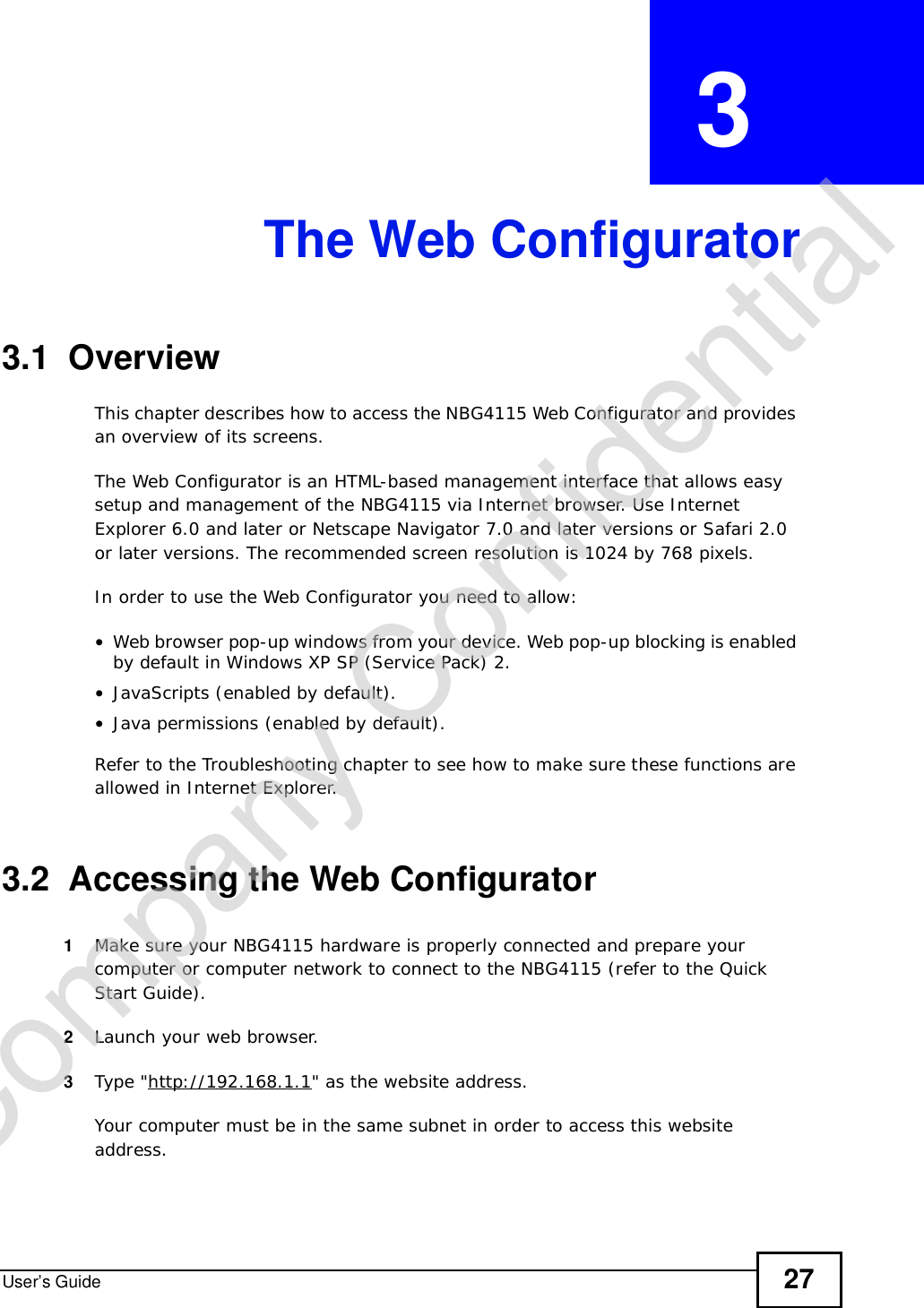 User’s Guide 27CHAPTER  3 The Web Configurator3.1  OverviewThis chapter describes how to access the NBG4115 Web Configurator and provides an overview of its screens.The Web Configurator is an HTML-based management interface that allows easy setup and management of the NBG4115 via Internet browser. Use Internet Explorer 6.0 and later or Netscape Navigator 7.0 and later versions or Safari 2.0 or later versions. The recommended screen resolution is 1024 by 768 pixels.In order to use the Web Configurator you need to allow:•Web browser pop-up windows from your device. Web pop-up blocking is enabled by default in Windows XP SP (Service Pack) 2.•JavaScripts (enabled by default).•Java permissions (enabled by default).Refer to the Troubleshooting chapter to see how to make sure these functions are allowed in Internet Explorer.3.2  Accessing the Web Configurator1Make sure your NBG4115 hardware is properly connected and prepare your computer or computer network to connect to the NBG4115 (refer to the Quick Start Guide).2Launch your web browser.3Type &quot;http://192.168.1.1&quot; as the website address. Your computer must be in the same subnet in order to access this website address.Company Confidential