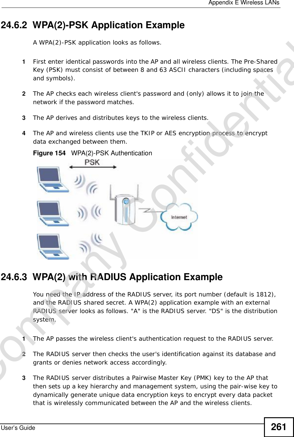 Appendix EWireless LANsUser’s Guide 26124.6.2  WPA(2)-PSK Application ExampleA WPA(2)-PSK application looks as follows.1First enter identical passwords into the AP and all wireless clients. The Pre-Shared Key (PSK) must consist of between 8 and 63 ASCII characters (including spaces and symbols).2The AP checks each wireless client&apos;s password and (only) allows it to join the network if the password matches.3The AP derives and distributes keys to the wireless clients.4The AP and wireless clients use the TKIP or AES encryption process to encrypt data exchanged between them.Figure 154   WPA(2)-PSK Authentication24.6.3  WPA(2) with RADIUS Application ExampleYou need the IP address of the RADIUS server, its port number (default is 1812), and the RADIUS shared secret. A WPA(2) application example with an external RADIUS server looks as follows. &quot;A&quot; is the RADIUS server. &quot;DS&quot; is the distribution system.1The AP passes the wireless client&apos;s authentication request to the RADIUS server.2The RADIUS server then checks the user&apos;s identification against its database and grants or denies network access accordingly.3The RADIUS server distributes a Pairwise Master Key (PMK) key to the AP that then sets up a key hierarchy and management system, using the pair-wise key to dynamically generate unique data encryption keys to encrypt every data packet that is wirelessly communicated between the AP and the wireless clients. Company Confidential
