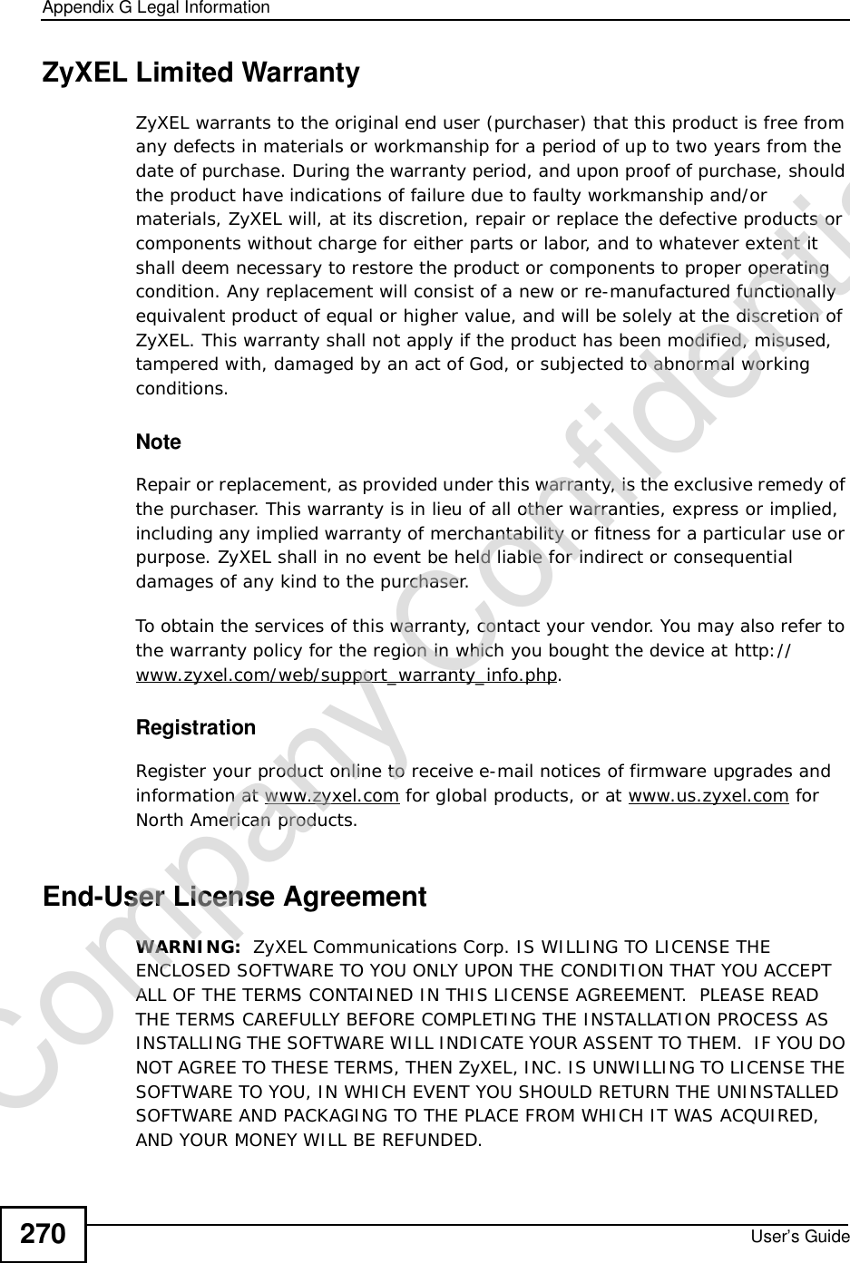 Appendix GLegal InformationUser’s Guide270ZyXEL Limited WarrantyZyXEL warrants to the original end user (purchaser) that this product is free from any defects in materials or workmanship for a period of up to two years from the date of purchase. During the warranty period, and upon proof of purchase, should the product have indications of failure due to faulty workmanship and/or materials, ZyXEL will, at its discretion, repair or replace the defective products or components without charge for either parts or labor, and to whatever extent it shall deem necessary to restore the product or components to proper operating condition. Any replacement will consist of a new or re-manufactured functionally equivalent product of equal or higher value, and will be solely at the discretion of ZyXEL. This warranty shall not apply if the product has been modified, misused, tampered with, damaged by an act of God, or subjected to abnormal working conditions.NoteRepair or replacement, as provided under this warranty, is the exclusive remedy of the purchaser. This warranty is in lieu of all other warranties, express or implied, including any implied warranty of merchantability or fitness for a particular use or purpose. ZyXEL shall in no event be held liable for indirect or consequential damages of any kind to the purchaser.To obtain the services of this warranty, contact your vendor. You may also refer to the warranty policy for the region in which you bought the device at http://www.zyxel.com/web/support_warranty_info.php.RegistrationRegister your product online to receive e-mail notices of firmware upgrades and information at www.zyxel.com for global products, or at www.us.zyxel.com for North American products.End-User License AgreementWARNING:  ZyXEL Communications Corp. IS WILLING TO LICENSE THE ENCLOSED SOFTWARE TO YOU ONLY UPON THE CONDITION THAT YOU ACCEPT ALL OF THE TERMS CONTAINED IN THIS LICENSE AGREEMENT.  PLEASE READ THE TERMS CAREFULLY BEFORE COMPLETING THE INSTALLATION PROCESS AS INSTALLING THE SOFTWARE WILL INDICATE YOUR ASSENT TO THEM.  IF YOU DO NOT AGREE TO THESE TERMS, THEN ZyXEL, INC. IS UNWILLING TO LICENSE THE SOFTWARE TO YOU, IN WHICH EVENT YOU SHOULD RETURN THE UNINSTALLED SOFTWARE AND PACKAGING TO THE PLACE FROM WHICH IT WAS ACQUIRED, AND YOUR MONEY WILL BE REFUNDED.Company Confidential