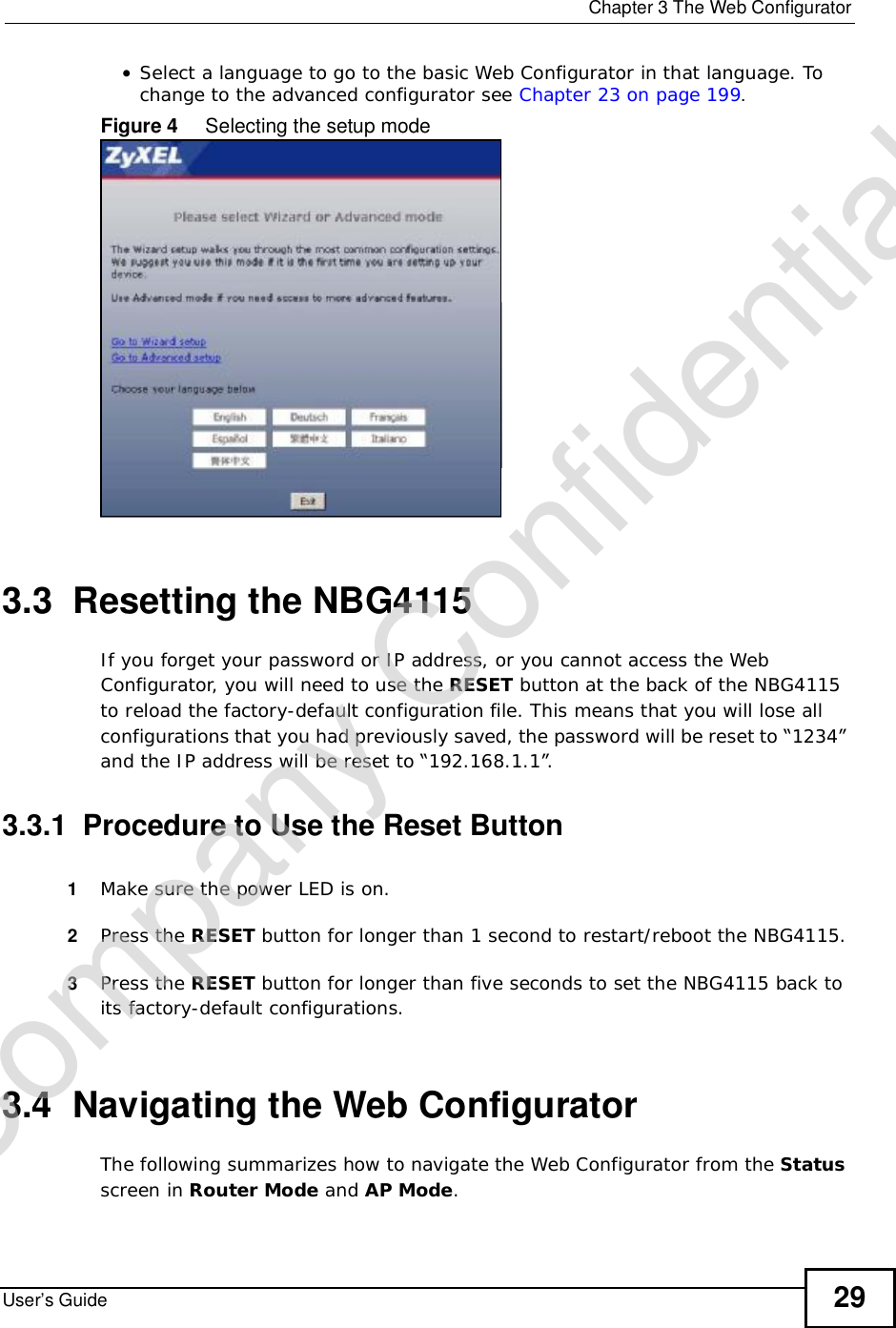  Chapter 3The Web ConfiguratorUser’s Guide 29•Select a language to go to the basic Web Configurator in that language. To change to the advanced configurator see Chapter 23 on page 199.Figure 4     Selecting the setup mode3.3  Resetting the NBG4115If you forget your password or IP address, or you cannot access the Web Configurator, you will need to use the RESET button at the back of the NBG4115 to reload the factory-default configuration file. This means that you will lose all configurations that you had previously saved, the password will be reset to “1234” and the IP address will be reset to “192.168.1.1”.3.3.1  Procedure to Use the Reset Button1Make sure the power LED is on.2Press the RESET button for longer than 1 second to restart/reboot the NBG4115.3Press the RESET button for longer than five seconds to set the NBG4115 back to its factory-default configurations.3.4  Navigating the Web Configurator    The following summarizes how to navigate the Web Configurator from the Statusscreen in Router Mode and AP Mode.Company Confidential