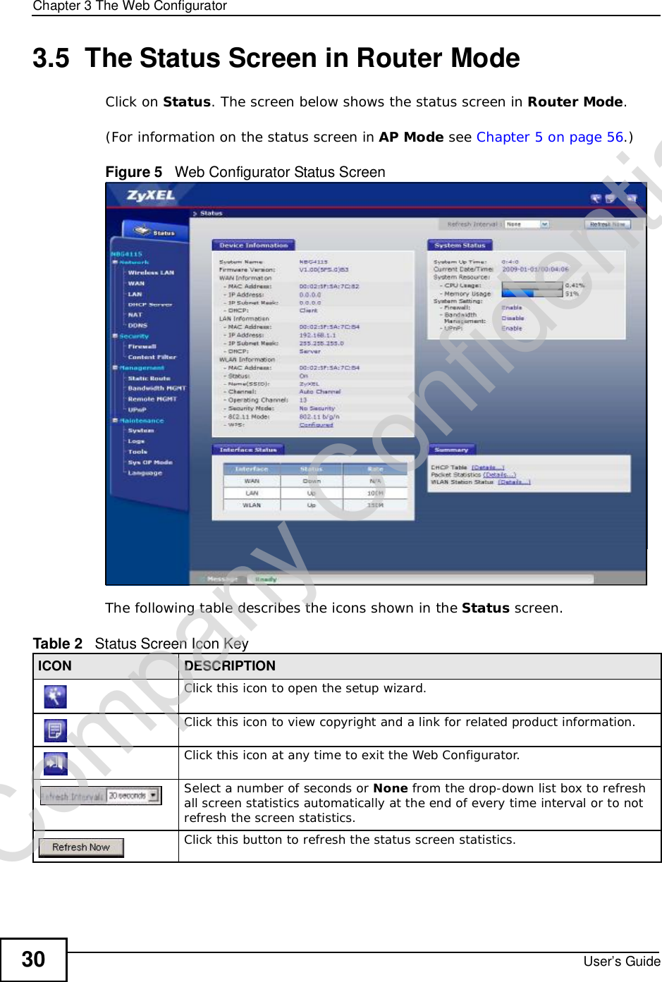Chapter 3The Web ConfiguratorUser’s Guide303.5  The Status Screen in Router ModeClick on Status. The screen below shows the status screen in Router Mode.(For information on the status screen in AP Mode see Chapter 5 on page 56.)Figure 5   Web Configurator Status Screen The following table describes the icons shown in the Status screen.Table 2   Status Screen Icon Key ICON DESCRIPTIONClick this icon to open the setup wizard. Click this icon to view copyright and a link for related product information.Click this icon at any time to exit the Web Configurator.Select a number of seconds or None from the drop-down list box to refresh all screen statistics automatically at the end of every time interval or to not refresh the screen statistics.Click this button to refresh the status screen statistics.Company Confidential