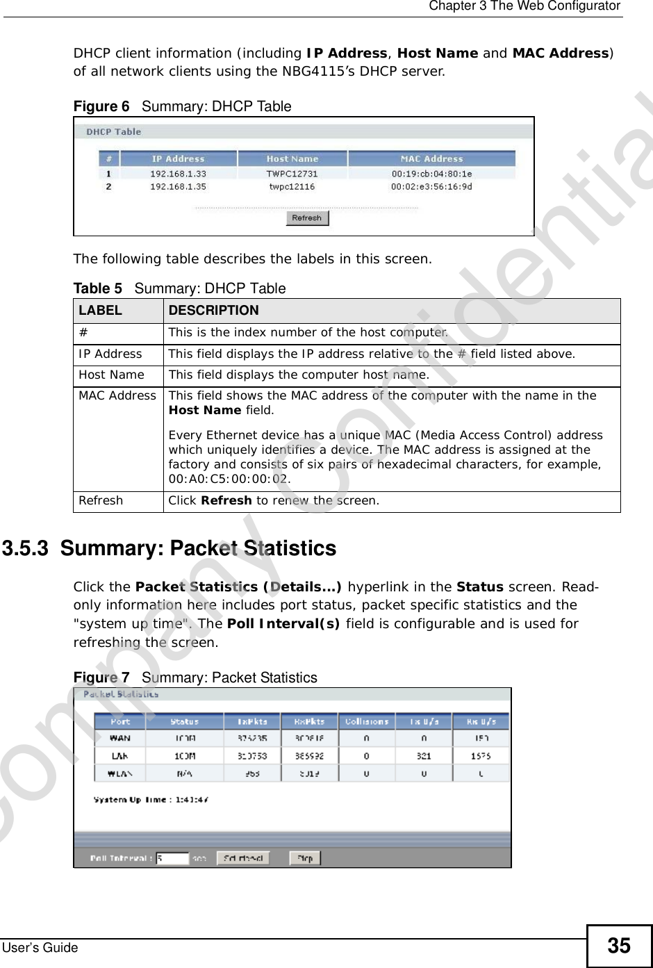  Chapter 3The Web ConfiguratorUser’s Guide 35DHCP client information (including IP Address,HostName and MAC Address)of all network clients using the NBG4115’s DHCP server.Figure 6   Summary: DHCP TableThe following table describes the labels in this screen.3.5.3  Summary: Packet Statistics   Click the Packet Statistics (Details...) hyperlink in the Status screen. Read-only information here includes port status, packet specific statistics and the &quot;system up time&quot;. The Poll Interval(s) field is configurable and is used for refreshing the screen.Figure 7   Summary: Packet Statistics Table 5   Summary: DHCP TableLABEL  DESCRIPTION# This is the index number of the host computer.IP AddressThis field displays the IP address relative to the # field listed above.Host Name This field displays the computer host name.MAC AddressThis field shows the MAC address of the computer with the name in the Host Name field.Every Ethernet device has a unique MAC (Media Access Control) address which uniquely identifies a device. The MAC address is assigned at the factory and consists of six pairs of hexadecimal characters, for example, 00:A0:C5:00:00:02.RefreshClick Refresh to renew the screen. Company Confidential