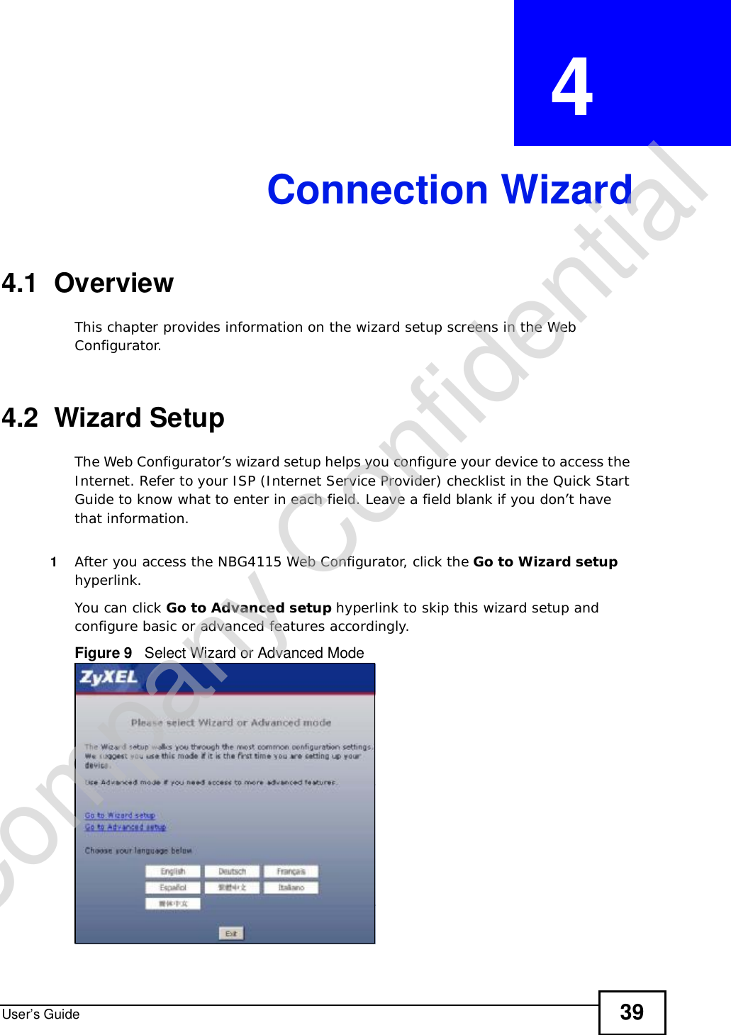 User’s Guide 39CHAPTER  4 Connection Wizard4.1  OverviewThis chapter provides information on the wizard setup screens in the Web Configurator.4.2  Wizard SetupThe Web Configurator’s wizard setup helps you configure your device to access the Internet. Refer to your ISP (Internet Service Provider) checklist in the Quick Start Guide to know what to enter in each field. Leave a field blank if you don’t have that information.1After you access the NBG4115 Web Configurator, click the Go to Wizard setuphyperlink.You can click Go to Advanced setup hyperlink to skip this wizard setup and configure basic or advanced features accordingly.Figure 9   Select Wizard or Advanced ModeCompany Confidential