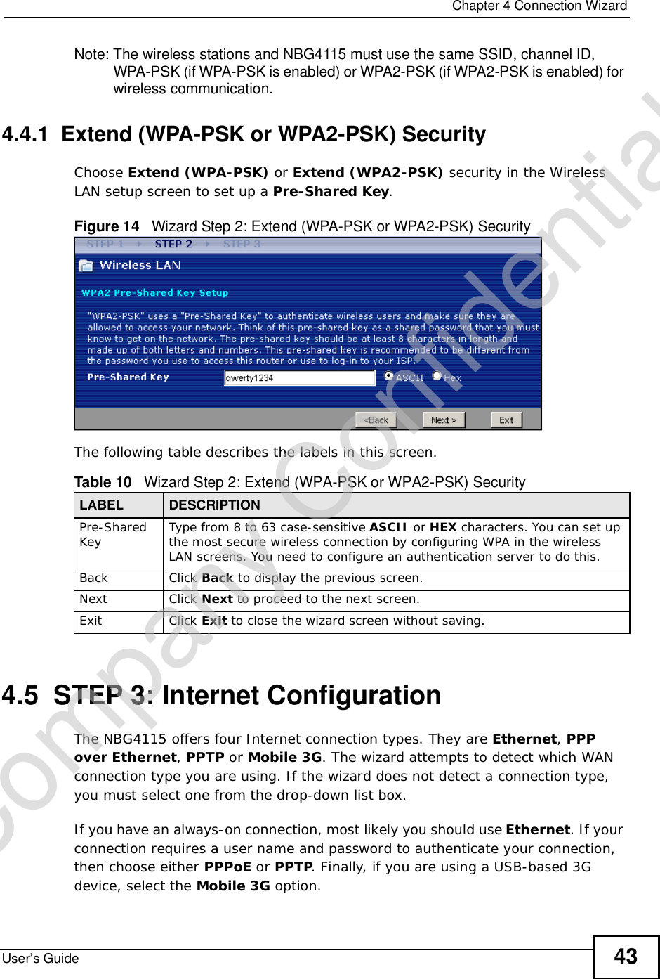  Chapter 4Connection WizardUser’s Guide 43Note: The wireless stations and NBG4115 must use the same SSID, channel ID, WPA-PSK (if WPA-PSK is enabled) or WPA2-PSK (if WPA2-PSK is enabled) for wireless communication.4.4.1  Extend (WPA-PSK or WPA2-PSK) SecurityChoose Extend (WPA-PSK) or Extend (WPA2-PSK) security in the Wireless LAN setup screen to set up a Pre-Shared Key.Figure 14   Wizard Step 2: Extend (WPA-PSK or WPA2-PSK) SecurityThe following table describes the labels in this screen. 4.5  STEP 3: Internet ConfigurationThe NBG4115 offers four Internet connection types. They are Ethernet,PPPover Ethernet, PPTP or Mobile 3G. The wizard attempts to detect which WAN connection type you are using. If the wizard does not detect a connection type, you must select one from the drop-down list box. If you have an always-on connection, most likely you should use Ethernet. If your connection requires a user name and password to authenticate your connection, then choose either PPPoE or PPTP. Finally, if you are using a USB-based 3G device, select the Mobile 3G option.Table 10   Wizard Step 2: Extend (WPA-PSK or WPA2-PSK) SecurityLABEL DESCRIPTIONPre-SharedKey Type from 8 to 63 case-sensitive ASCII or HEX characters. You can set up the most secure wireless connection by configuring WPA in the wireless LAN screens. You need to configure an authentication server to do this.Back Click Back to display the previous screen.Next Click Next to proceed to the next screen. Exit Click Exit to close the wizard screen without saving.Company Confidential