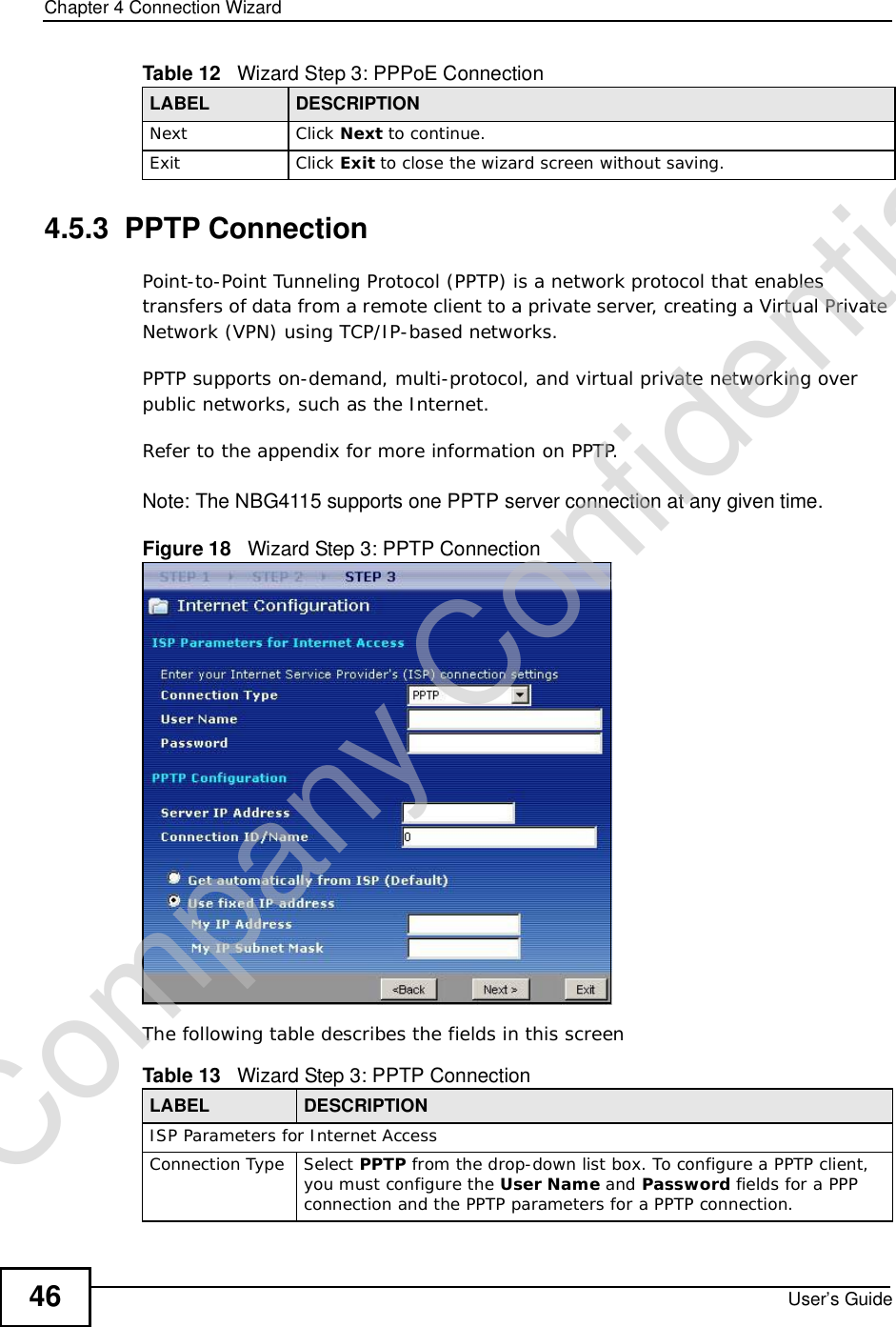 Chapter 4Connection WizardUser’s Guide464.5.3  PPTP ConnectionPoint-to-Point Tunneling Protocol (PPTP) is a network protocol that enables transfers of data from a remote client to a private server, creating a Virtual Private Network (VPN) using TCP/IP-based networks.PPTP supports on-demand, multi-protocol, and virtual private networking over public networks, such as the Internet.Refer to the appendix for more information on PPTP.Note: The NBG4115 supports one PPTP server connection at any given time.Figure 18   Wizard Step 3: PPTP ConnectionThe following table describes the fields in this screenNext Click Next to continue. Exit Click Exit to close the wizard screen without saving.Table 12   Wizard Step 3: PPPoE ConnectionLABEL DESCRIPTIONTable 13   Wizard Step 3: PPTP ConnectionLABEL DESCRIPTIONISP Parameters for Internet AccessConnection TypeSelect PPTP from the drop-down list box. To configure a PPTP client, you must configure the User Name and Password fields for a PPP connection and the PPTP parameters for a PPTP connection.Company Confidential