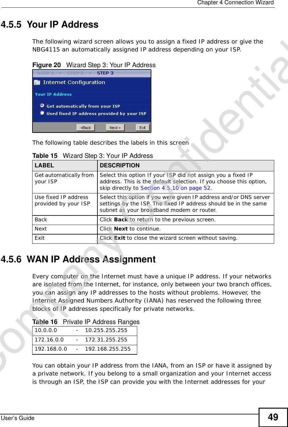  Chapter 4Connection WizardUser’s Guide 494.5.5  Your IP AddressThe following wizard screen allows you to assign a fixed IP address or give the NBG4115 an automatically assigned IP address depending on your ISP.Figure 20   Wizard Step 3: Your IP AddressThe following table describes the labels in this screen4.5.6  WAN IP Address AssignmentEvery computer on the Internet must have a unique IP address. If your networks are isolated from the Internet, for instance, only between your two branch offices, you can assign any IP addresses to the hosts without problems. However, the Internet Assigned Numbers Authority (IANA) has reserved the following three blocks of IP addresses specifically for private networks.You can obtain your IP address from the IANA, from an ISP or have it assigned by a private network. If you belong to a small organization and your Internet access is through an ISP, the ISP can provide you with the Internet addresses for your Table 15   Wizard Step 3: Your IP AddressLABEL DESCRIPTIONGet automatically from your ISP  Select this option If your ISP did not assign you a fixed IP address. This is the default selection. If you choose this option, skip directly to Section 4.5.10 on page 52.Use fixed IP address provided by your ISP Select this option if you were given IP address and/or DNS server settings by the ISP. The fixed IP address should be in the same subnet as your broadband modem or router. Back Click Back to return to the previous screen.Next Click Next to continue. Exit Click Exit to close the wizard screen without saving.Table 16   Private IP Address Ranges10.0.0.0 - 10.255.255.255172.16.0.0 - 172.31.255.255192.168.0.0 - 192.168.255.255Company Confidential