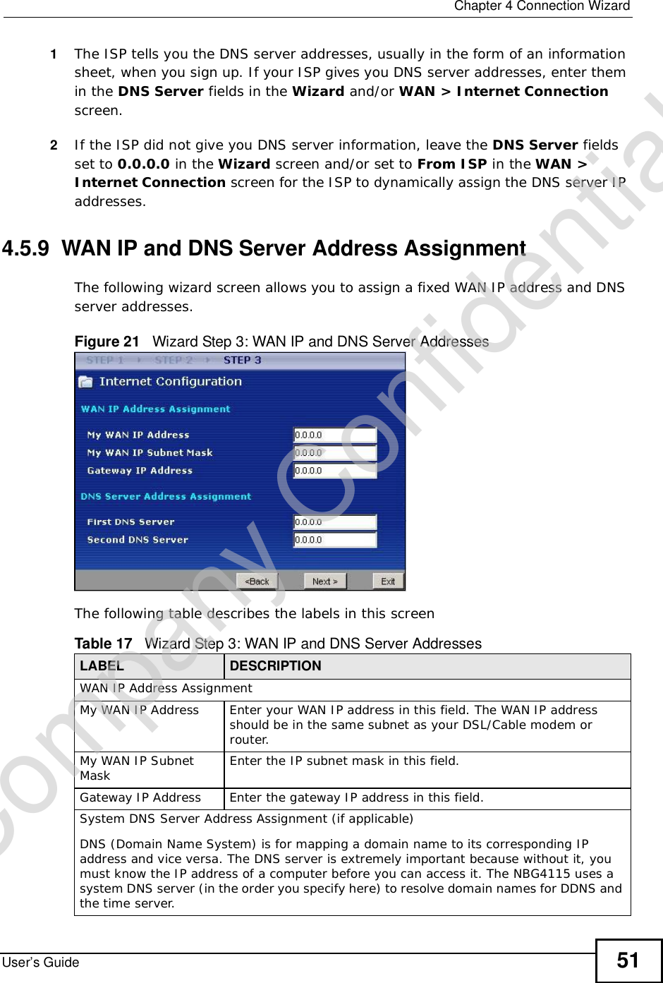  Chapter 4Connection WizardUser’s Guide 511The ISP tells you the DNS server addresses, usually in the form of an information sheet, when you sign up. If your ISP gives you DNS server addresses, enter them in the DNS Server fields in the Wizard and/or WAN&gt; Internet Connectionscreen.2If the ISP did not give you DNS server information, leave the DNS Server fields set to 0.0.0.0 in the Wizard screen and/or set to From ISP in the WAN&gt;Internet Connection screen for the ISP to dynamically assign the DNS server IP addresses.4.5.9  WAN IP and DNS Server Address AssignmentThe following wizard screen allows you to assign a fixed WAN IP address and DNS server addresses. Figure 21   Wizard Step 3: WAN IP and DNS Server AddressesThe following table describes the labels in this screenTable 17   Wizard Step 3: WAN IP and DNS Server AddressesLABEL DESCRIPTIONWAN IP Address Assignment My WAN IP AddressEnter your WAN IP address in this field. The WAN IP address should be in the same subnet as your DSL/Cable modem or router.My WAN IP Subnet Mask Enter the IP subnet mask in this field.Gateway IP Address Enter the gateway IP address in this field. System DNS Server Address Assignment (if applicable)DNS (Domain Name System) is for mapping a domain name to its corresponding IP address and vice versa. The DNS server is extremely important because without it, you must know the IP address of a computer before you can access it. The NBG4115 uses a system DNS server (in the order you specify here) to resolve domain names for DDNS and the time server.Company Confidential
