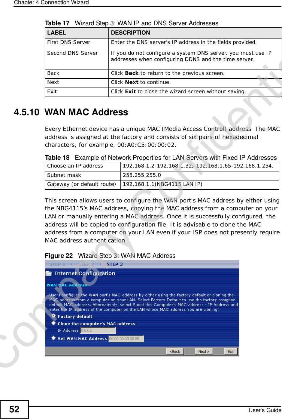 Chapter 4Connection WizardUser’s Guide524.5.10  WAN MAC AddressEvery Ethernet device has a unique MAC (Media Access Control) address. The MAC address is assigned at the factory and consists of six pairs of hexadecimal characters, for example, 00:A0:C5:00:00:02.This screen allows users to configure the WAN port&apos;s MAC address by either using the NBG4115’s MAC address, copying the MAC address from a computer on your LAN or manually entering a MAC address. Once it is successfully configured, the address will be copied to configuration file. It is advisable to clone the MAC address from a computer on your LAN even if your ISP does not presently require MAC address authentication.Figure 22   Wizard Step 3: WAN MAC AddressFirst DNS ServerSecond DNS Server Enter the DNS server&apos;s IP address in the fields provided.If you do not configure a system DNS server, you must use IP addresses when configuring DDNS and the time server.Back Click Back to return to the previous screen.Next Click Next to continue. Exit Click Exit to close the wizard screen without saving.Table 17   Wizard Step 3: WAN IP and DNS Server AddressesLABEL DESCRIPTIONTable 18   Example of Network Properties for LAN Servers with Fixed IP AddressesChoose an IP address 192.168.1.2-192.168.1.32; 192.168.1.65-192.168.1.254.Subnet mask  255.255.255.0Gateway (or default route) 192.168.1.1(NBG4115 LAN IP)Company Confidential