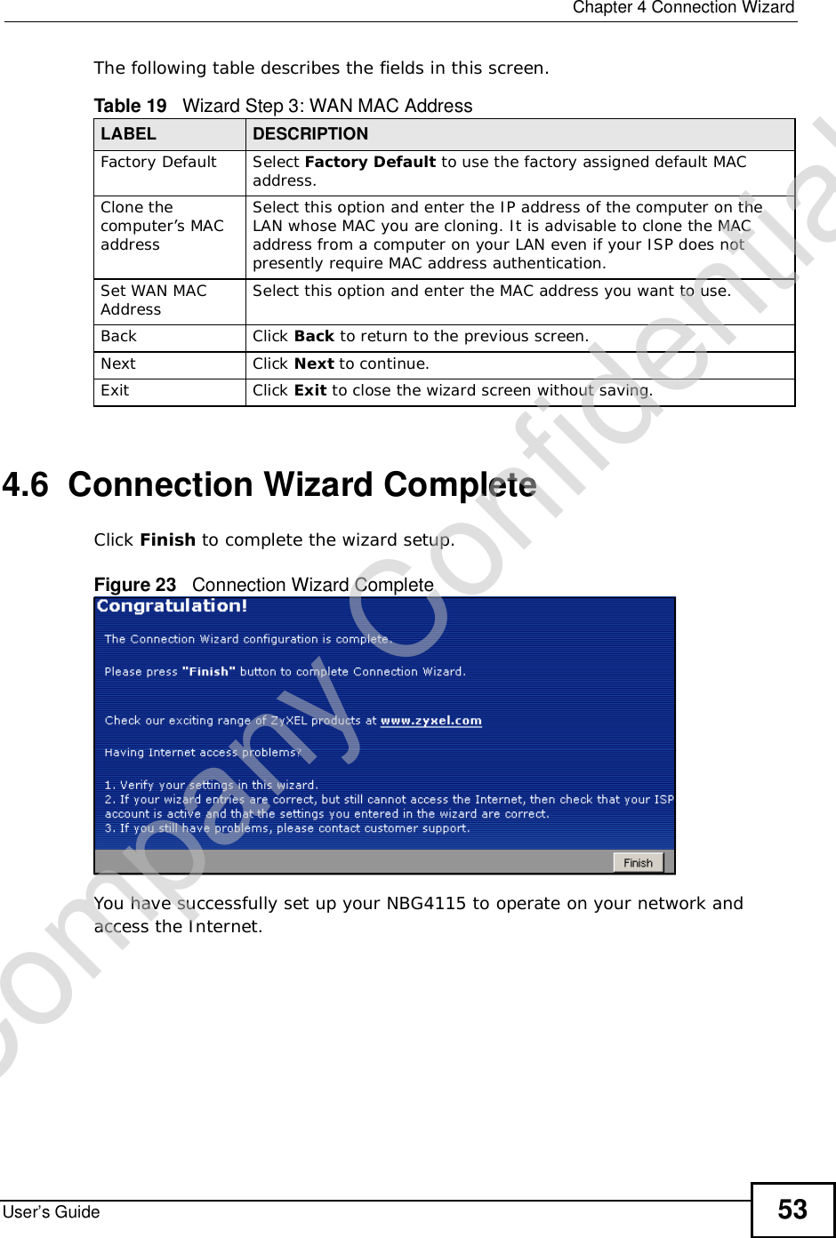  Chapter 4Connection WizardUser’s Guide 53The following table describes the fields in this screen.4.6  Connection Wizard CompleteClick Finish to complete the wizard setup.Figure 23   Connection Wizard CompleteYou have successfully set up your NBG4115 to operate on your network and access the Internet.Table 19   Wizard Step 3: WAN MAC AddressLABEL DESCRIPTIONFactory DefaultSelect Factory Default to use the factory assigned default MAC address.Clone the computer’s MAC addressSelect this option and enter the IP address of the computer on the LAN whose MAC you are cloning. It is advisable to clone the MAC address from a computer on your LAN even if your ISP does not presently require MAC address authentication. Set WAN MAC Address Select this option and enter the MAC address you want to use.Back Click Back to return to the previous screen.Next Click Next to continue. Exit Click Exit to close the wizard screen without saving.Company Confidential