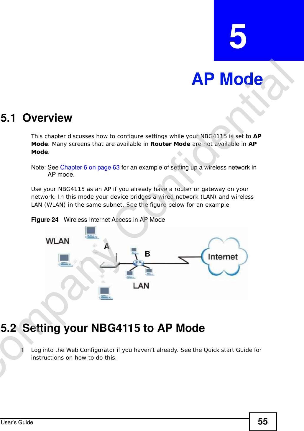 User’s Guide 55CHAPTER  5 AP Mode5.1  OverviewThis chapter discusses how to configure settings while your NBG4115 is set to APMode. Many screens that are available in Router Mode are not available in APMode.Note: See Chapter 6 on page 63 for an example of setting up a wireless network in AP mode. Use your NBG4115 as an AP if you already have a router or gateway on your network. In this mode your device bridges a wired network (LAN) and wireless LAN (WLAN) in the same subnet. See the figure below for an example.Figure 24   Wireless Internet Access in AP Mode 5.2  Setting your NBG4115 to AP Mode1Log into the Web Configurator if you haven’t already. See the Quick start Guide for instructions on how to do this.ABCompany Confidential