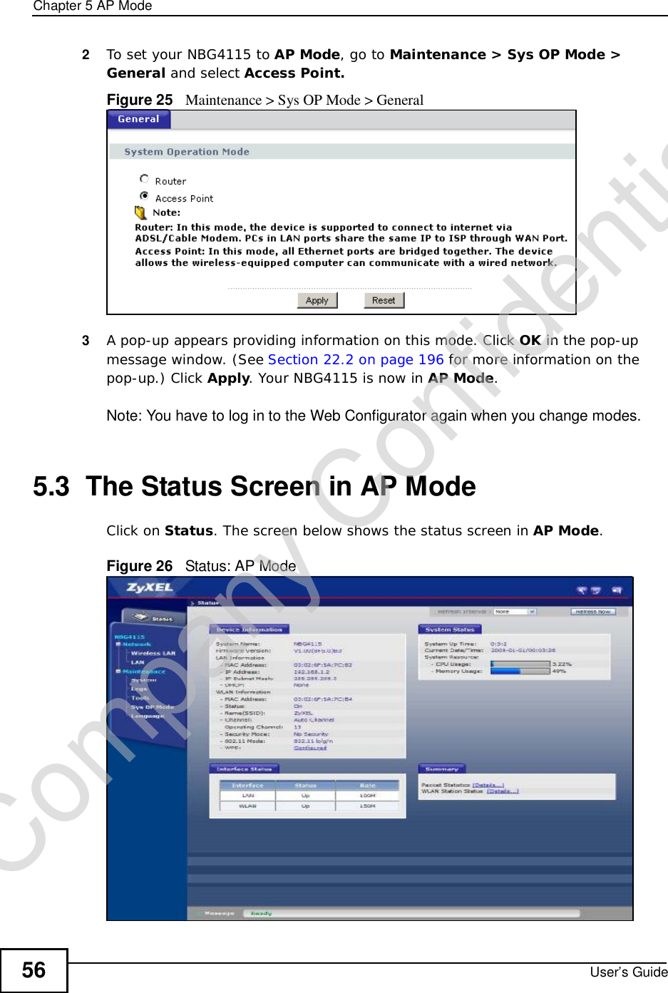 Chapter 5AP ModeUser’s Guide562To set your NBG4115 to AP Mode, go to Maintenance &gt; Sys OP Mode &gt; General and select Access Point.Figure 25   Maintenance &gt; Sys OP Mode &gt; General3A pop-up appears providing information on this mode. Click OK in the pop-up message window. (See Section 22.2 on page 196 for more information on the pop-up.) Click Apply. Your NBG4115 is now in AP Mode.Note: You have to log in to the Web Configurator again when you change modes.5.3  The Status Screen in AP ModeClick on Status. The screen below shows the status screen in AP Mode.Figure 26   Status: AP Mode Company Confidential