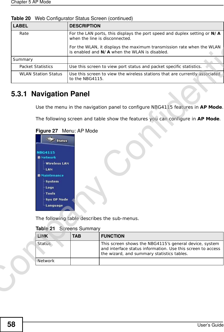 Chapter 5AP ModeUser’s Guide585.3.1  Navigation PanelUse the menu in the navigation panel to configure NBG4115 features in AP Mode.The following screen and table show the features you can configure in AP Mode.Figure 27   Menu: AP ModeThe following table describes the sub-menus.RateFor the LAN ports, this displays the port speed and duplex setting or N/Awhen the line is disconnected.For the WLAN, it displays the maximum transmission rate when the WLAN is enabled and N/A when the WLAN is disabled.SummaryPacket StatisticsUse this screen to view port status and packet specific statistics.WLAN Station StatusUse this screen to view the wireless stations that are currently associated to the NBG4115.Table 20   Web Configurator Status Screen (continued)LABEL DESCRIPTIONTable 21   Screens SummaryLINK TAB FUNCTIONStatus This screen shows the NBG4115’s general device, system and interface status information. Use this screen to access the wizard, and summary statistics tables.NetworkCompany Confidential