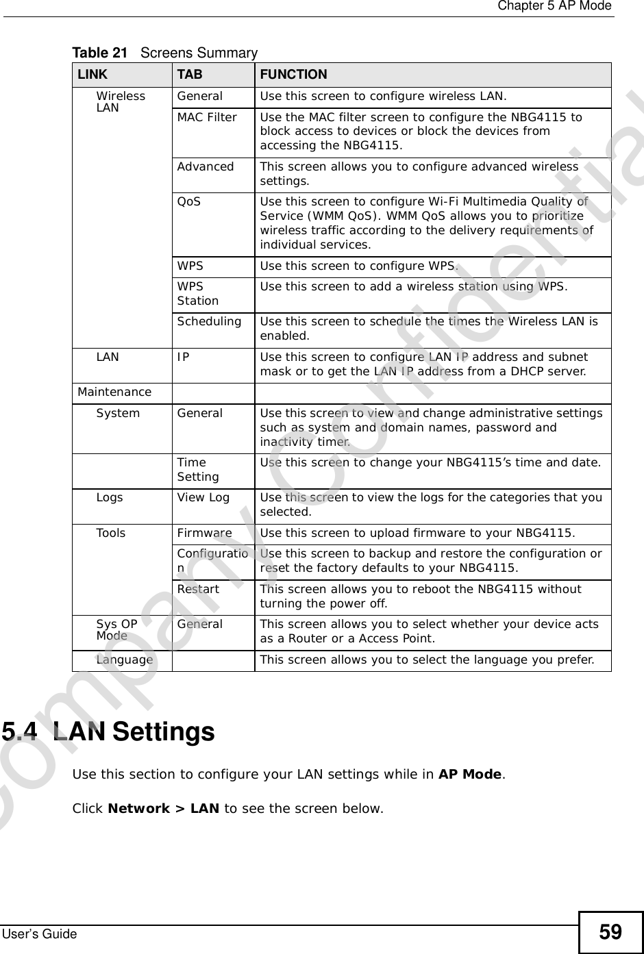  Chapter 5AP ModeUser’s Guide 595.4  LAN SettingsUse this section to configure your LAN settings while in AP Mode.Click Network &gt; LAN to see the screen below.WirelessLAN General Use this screen to configure wireless LAN.MAC Filter Use the MAC filter screen to configure the NBG4115 to block access to devices or block the devices from accessing the NBG4115.Advanced This screen allows you to configure advanced wireless settings.QoS Use this screen to configure Wi-Fi Multimedia Quality of Service (WMM QoS). WMM QoS allows you to prioritize wireless traffic according to the delivery requirements of individual services.WPS Use this screen to configure WPS.WPS Station Use this screen to add a wireless station using WPS.Scheduling Use this screen to schedule the times the Wireless LAN is enabled.LAN IP Use this screen to configure LAN IP address and subnet mask or to get the LAN IP address from a DHCP server.MaintenanceSystem General Use this screen to view and change administrative settings such as system and domain names, password and inactivity timer.Time Setting Use this screen to change your NBG4115’s time and date.Logs View Log Use this screen to view the logs for the categories that you selected.Tools Firmware Use this screen to upload firmware to your NBG4115.ConfigurationUse this screen to backup and restore the configuration or reset the factory defaults to your NBG4115. Restart This screen allows you to reboot the NBG4115 without turning the power off.Sys OP Mode General This screen allows you to select whether your device acts as a Router or a Access Point.Language This screen allows you to select the language you prefer.Table 21   Screens SummaryLINK TAB FUNCTIONCompany Confidential