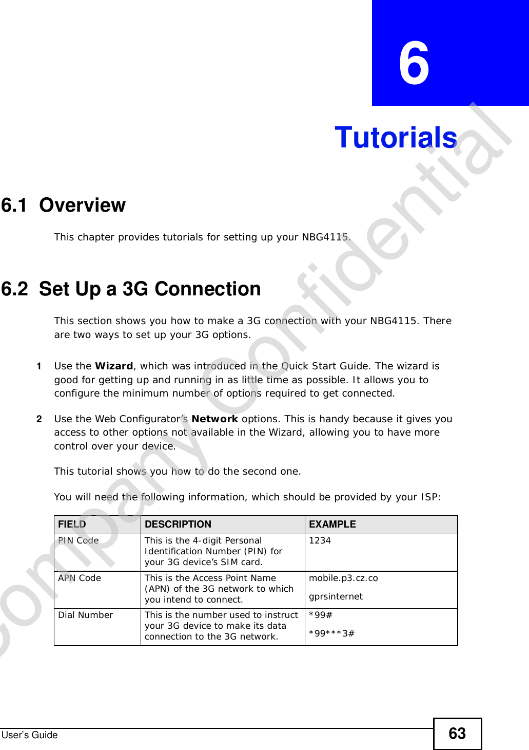 User’s Guide 63CHAPTER  6 Tutorials6.1  OverviewThis chapter provides tutorials for setting up your NBG4115.6.2  Set Up a 3G ConnectionThis section shows you how to make a 3G connection with your NBG4115. There are two ways to set up your 3G options.1Use the Wizard, which was introduced in the Quick Start Guide. The wizard is good for getting up and running in as little time as possible. It allows you to configure the minimum number of options required to get connected.2Use the Web Configurator’s Network options. This is handy because it gives you access to other options not available in the Wizard, allowing you to have more control over your device.This tutorial shows you how to do the second one. You will need the following information, which should be provided by your ISP:FIELD DESCRIPTION EXAMPLEPIN CodeThis is the 4-digit Personal Identification Number (PIN) for your 3G device’s SIM card.1234APN CodeThis is the Access Point Name (APN) of the 3G network to which you intend to connect.mobile.p3.cz.cogprsinternetDial NumberThis is the number used to instruct your 3G device to make its data connection to the 3G network.*99#*99***3#Company Confidential