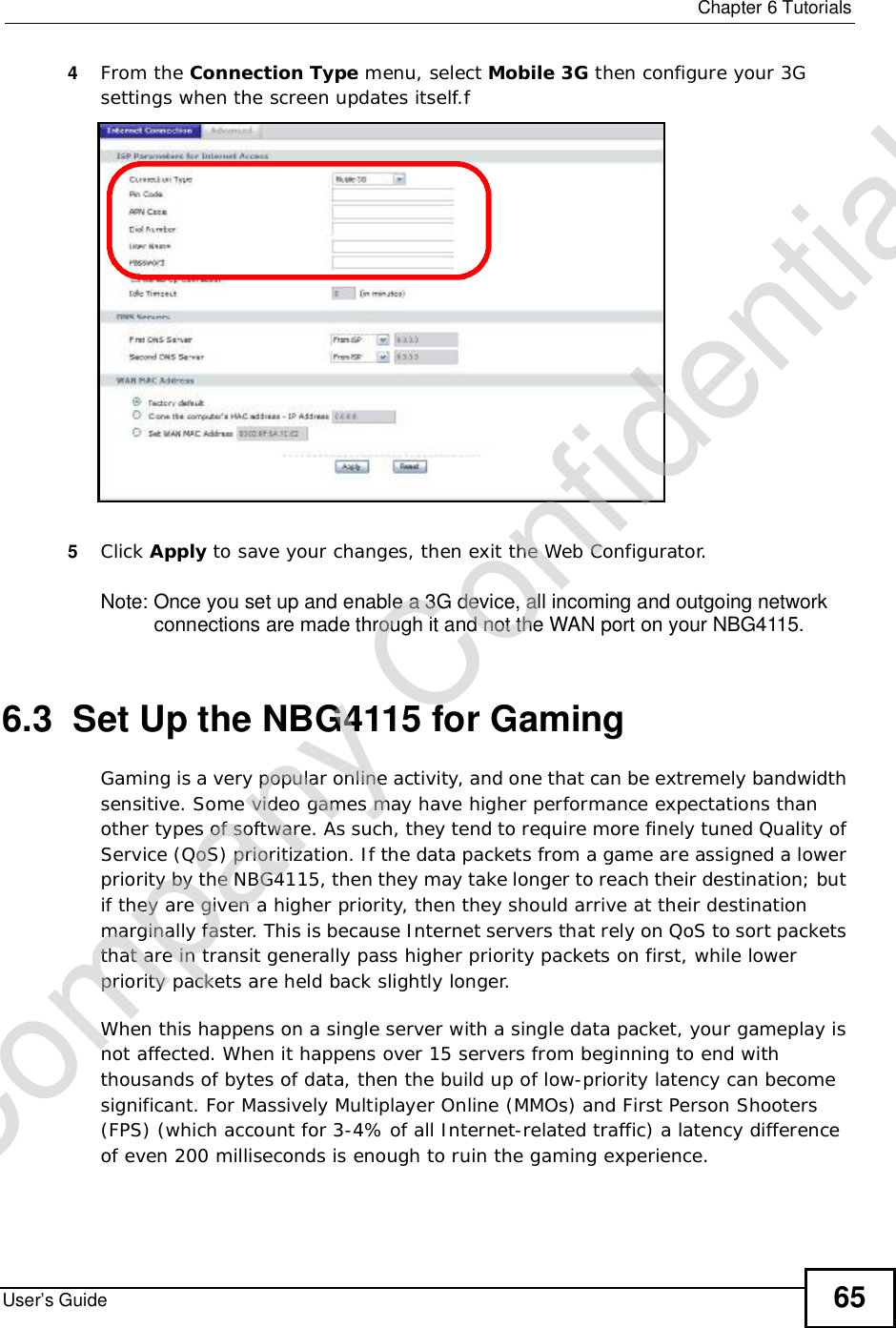  Chapter 6TutorialsUser’s Guide 654From the Connection Type menu, select Mobile 3G then configure your 3G settings when the screen updates itself.f5Click Apply to save your changes, then exit the Web Configurator.Note: Once you set up and enable a 3G device, all incoming and outgoing network connections are made through it and not the WAN port on your NBG4115.6.3  Set Up the NBG4115 for GamingGaming is a very popular online activity, and one that can be extremely bandwidth sensitive. Some video games may have higher performance expectations than other types of software. As such, they tend to require more finely tuned Quality of Service (QoS) prioritization. If the data packets from a game are assigned a lower priority by the NBG4115, then they may take longer to reach their destination; but if they are given a higher priority, then they should arrive at their destination marginally faster. This is because Internet servers that rely on QoS to sort packets that are in transit generally pass higher priority packets on first, while lower priority packets are held back slightly longer.When this happens on a single server with a single data packet, your gameplay is not affected. When it happens over 15 servers from beginning to end with thousands of bytes of data, then the build up of low-priority latency can become significant. For Massively Multiplayer Online (MMOs) and First Person Shooters (FPS) (which account for 3-4% of all Internet-related traffic) a latency difference of even 200 milliseconds is enough to ruin the gaming experience.Company Confidential
