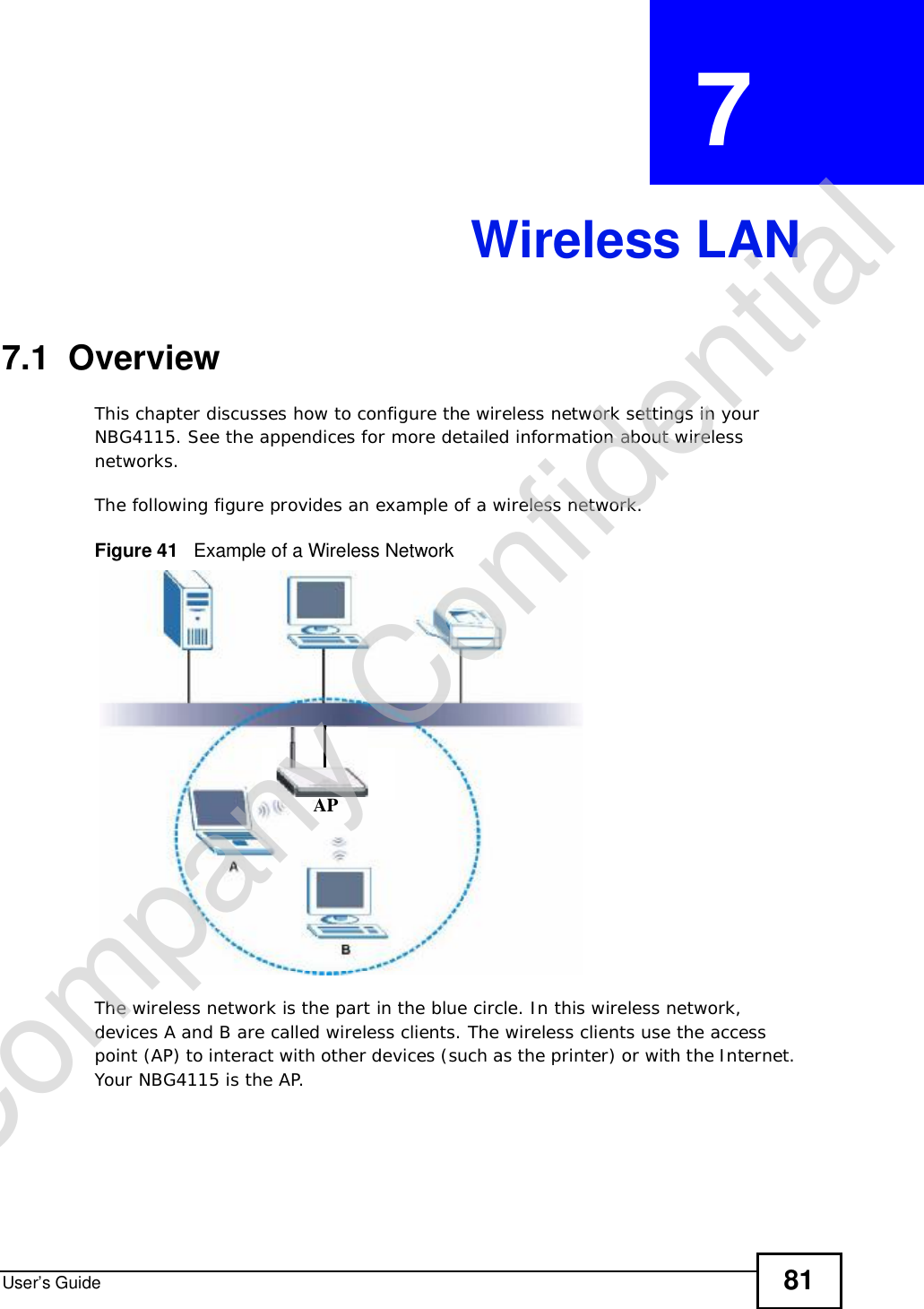 User’s Guide 81CHAPTER  7 Wireless LAN7.1  OverviewThis chapter discusses how to configure the wireless network settings in your NBG4115. See the appendices for more detailed information about wireless networks.The following figure provides an example of a wireless network.Figure 41   Example of a Wireless NetworkThe wireless network is the part in the blue circle. In this wireless network, devices A and B are called wireless clients. The wireless clients use the access point (AP) to interact with other devices (such as the printer) or with the Internet. Your NBG4115 is the AP.APCompany Confidential