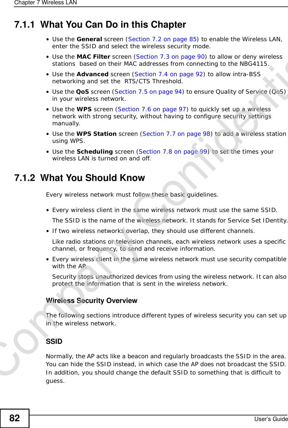 Chapter 7Wireless LANUser’s Guide827.1.1  What You Can Do in this Chapter•Use the General screen (Section 7.2 on page 85) to enable the Wireless LAN, enter the SSID and select the wireless security mode.•Use the MAC Filter screen (Section 7.3 on page 90) to allow or deny wireless stations  based on their MAC addresses from connecting to the NBG4115.•Use the Advanced screen (Section 7.4 on page 92) to allow intra-BSS networking and set the  RTS/CTS Threshold.•Use the QoS screen (Section 7.5 on page 94) to ensure Quality of Service (QoS) in your wireless network.•Use the WPS screen (Section 7.6 on page 97) to quickly set up a wireless network with strong security, without having to configure security settings manually.•Use the WPS Station screen (Section 7.7 on page 98) to add a wireless station using WPS. •Use the Scheduling screen (Section 7.8 on page 99) to set the times your wireless LAN is turned on and off.7.1.2  What You Should KnowEvery wireless network must follow these basic guidelines.•Every wireless client in the same wireless network must use the same SSID.The SSID is the name of the wireless network. It stands for Service Set IDentity.•If two wireless networks overlap, they should use different channels.Like radio stations or television channels, each wireless network uses a specific channel, or frequency, to send and receive information.•Every wireless client in the same wireless network must use security compatible with the AP.Security stops unauthorized devices from using the wireless network. It can also protect the information that is sent in the wireless network.Wireless Security OverviewThe following sections introduce different types of wireless security you can set up in the wireless network.SSIDNormally, the AP acts like a beacon and regularly broadcasts the SSID in the area. You can hide the SSID instead, in which case the AP does not broadcast the SSID. In addition, you should change the default SSID to something that is difficult to guess.Company Confidential