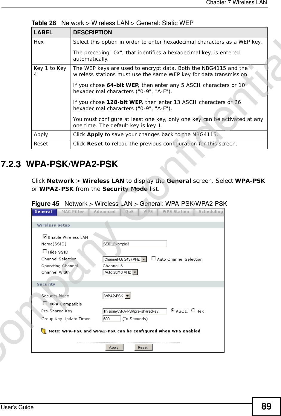  Chapter 7Wireless LANUser’s Guide 897.2.3  WPA-PSK/WPA2-PSKClick Network &gt; Wireless LAN to display the General screen. Select WPA-PSKor WPA2-PSK from the Security Mode list.Figure 45   Network &gt; Wireless LAN &gt; General: WPA-PSK/WPA2-PSKHex Select this option in order to enter hexadecimal characters as a WEP key. The preceding &quot;0x&quot;, that identifies a hexadecimal key, is entered automatically.Key 1 to Key 4The WEP keys are used to encrypt data. Both the NBG4115 and the wireless stations must use the same WEP key for data transmission.If you chose 64-bit WEP, then enter any 5 ASCII characters or 10 hexadecimal characters (&quot;0-9&quot;, &quot;A-F&quot;).If you chose 128-bit WEP, then enter 13 ASCII characters or 26 hexadecimal characters (&quot;0-9&quot;, &quot;A-F&quot;). You must configure at least one key, only one key can be activated at any one time. The default key is key 1.Apply Click Apply to save your changes back to the NBG4115.Reset Click Reset to reload the previous configuration for this screen.Table 28   Network &gt; Wireless LAN &gt; General: Static WEPLABEL DESCRIPTIONCompany Confidential