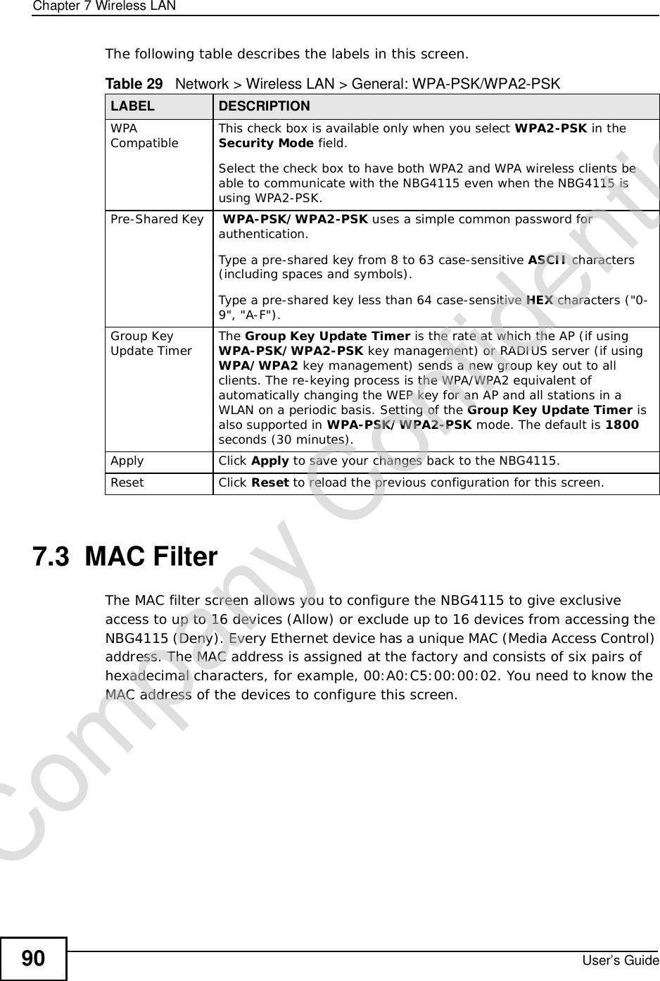 Chapter 7Wireless LANUser’s Guide90The following table describes the labels in this screen.7.3  MAC FilterThe MAC filter screen allows you to configure the NBG4115 to give exclusive access to up to 16 devices (Allow) or exclude up to 16 devices from accessing the NBG4115 (Deny). Every Ethernet device has a unique MAC (Media Access Control) address. The MAC address is assigned at the factory and consists of six pairs of hexadecimal characters, for example, 00:A0:C5:00:00:02. You need to know the MAC address of the devices to configure this screen.Table 29   Network &gt; Wireless LAN &gt; General: WPA-PSK/WPA2-PSKLABEL DESCRIPTIONWPA Compatible This check box is available only when you select WPA2-PSK in the Security Mode field.Select the check box to have both WPA2 and WPA wireless clients be able to communicate with the NBG4115 even when the NBG4115 is using WPA2-PSK.Pre-Shared Key  WPA-PSK/WPA2-PSK uses a simple common password for authentication.Type a pre-shared key from 8 to 63 case-sensitive ASCII characters (including spaces and symbols).Type a pre-shared key less than 64 case-sensitive HEX characters (&quot;0-9&quot;, &quot;A-F&quot;).Group Key Update Timer The Group Key Update Timer is the rate at which the AP (if using WPA-PSK/WPA2-PSK key management) or RADIUSserver (if using WPA/WPA2 key management) sends a new group key out to all clients. The re-keying process is the WPA/WPA2 equivalent of automatically changing the WEP key for an AP and all stations in a WLAN on a periodic basis. Setting of the Group Key Update Timer is also supported in WPA-PSK/WPA2-PSK mode. The default is 1800seconds (30 minutes).Apply Click Apply to save your changes back to the NBG4115.Reset Click Reset to reload the previous configuration for this screen.Company Confidential
