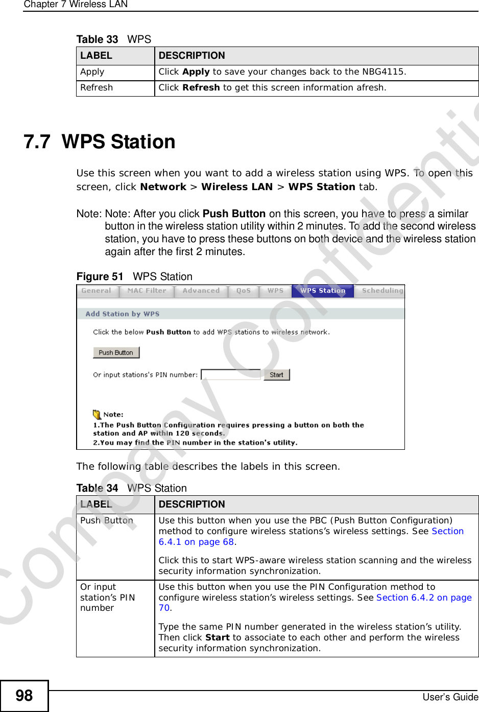 Chapter 7Wireless LANUser’s Guide987.7  WPS StationUse this screen when you want to add a wireless station using WPS. To open this screen, click Network &gt; Wireless LAN &gt; WPS Station tab.Note: Note: After you click Push Button on this screen, you have to press a similar button in the wireless station utility within 2 minutes. To add the second wireless station, you have to press these buttons on both device and the wireless station again after the first 2 minutes.Figure 51   WPS StationThe following table describes the labels in this screen.Apply Click Apply to save your changes back to the NBG4115.Refresh Click Refresh to get this screen information afresh.Table 33   WPSLABEL DESCRIPTIONTable 34   WPS StationLABEL DESCRIPTIONPush Button Use this button when you use the PBC (Push Button Configuration) method to configure wireless stations’s wireless settings. See Section 6.4.1 on page 68.Click this to start WPS-aware wireless station scanning and the wireless security information synchronization. Or input station’s PIN numberUse this button when you use the PIN Configuration method to configure wireless station’s wireless settings. See Section 6.4.2 on page 70.Type the same PIN number generated in the wireless station’s utility. Then click Start to associate to each other and perform the wireless security information synchronization. Company Confidential
