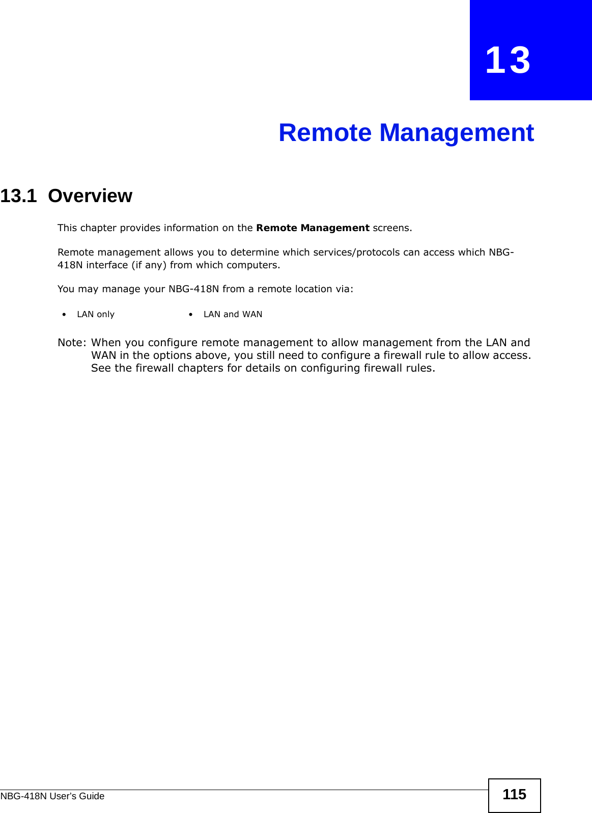 NBG-418N User’s Guide 115CHAPTER   13Remote Management13.1  OverviewThis chapter provides information on the Remote Management screens. Remote management allows you to determine which services/protocols can access which NBG-418N interface (if any) from which computers.You may manage your NBG-418N from a remote location via:Note: When you configure remote management to allow management from the LAN and WAN in the options above, you still need to configure a firewall rule to allow access. See the firewall chapters for details on configuring firewall rules.•LAN only •LAN and WAN