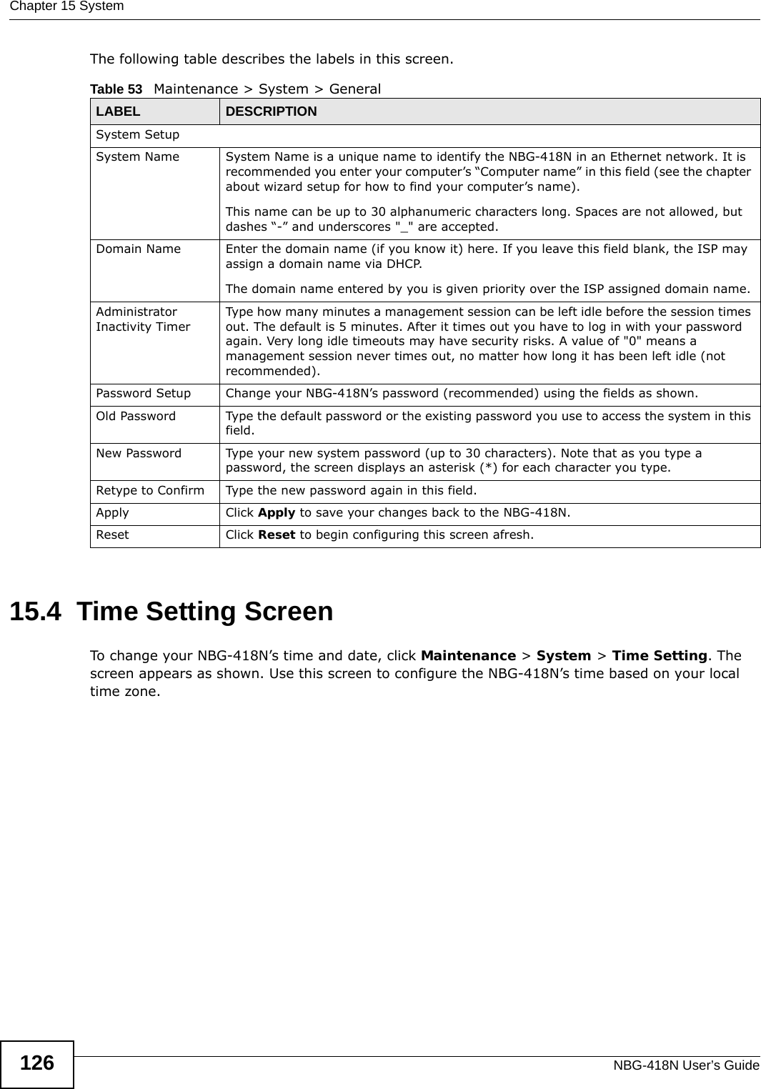 Chapter 15 SystemNBG-418N User’s Guide126The following table describes the labels in this screen.15.4  Time Setting ScreenTo change your NBG-418N’s time and date, click Maintenance &gt; System &gt; Time Setting. The screen appears as shown. Use this screen to configure the NBG-418N’s time based on your local time zone.Table 53   Maintenance &gt; System &gt; GeneralLABEL DESCRIPTIONSystem SetupSystem Name System Name is a unique name to identify the NBG-418N in an Ethernet network. It is recommended you enter your computer’s “Computer name” in this field (see the chapter about wizard setup for how to find your computer’s name). This name can be up to 30 alphanumeric characters long. Spaces are not allowed, but dashes “-” and underscores &quot;_&quot; are accepted.Domain Name Enter the domain name (if you know it) here. If you leave this field blank, the ISP may assign a domain name via DHCP. The domain name entered by you is given priority over the ISP assigned domain name.Administrator Inactivity TimerType how many minutes a management session can be left idle before the session times out. The default is 5 minutes. After it times out you have to log in with your password again. Very long idle timeouts may have security risks. A value of &quot;0&quot; means a management session never times out, no matter how long it has been left idle (not recommended).Password Setup Change your NBG-418N’s password (recommended) using the fields as shown.Old Password Type the default password or the existing password you use to access the system in this field.New Password Type your new system password (up to 30 characters). Note that as you type a password, the screen displays an asterisk (*) for each character you type.Retype to Confirm Type the new password again in this field.Apply Click Apply to save your changes back to the NBG-418N.Reset Click Reset to begin configuring this screen afresh.