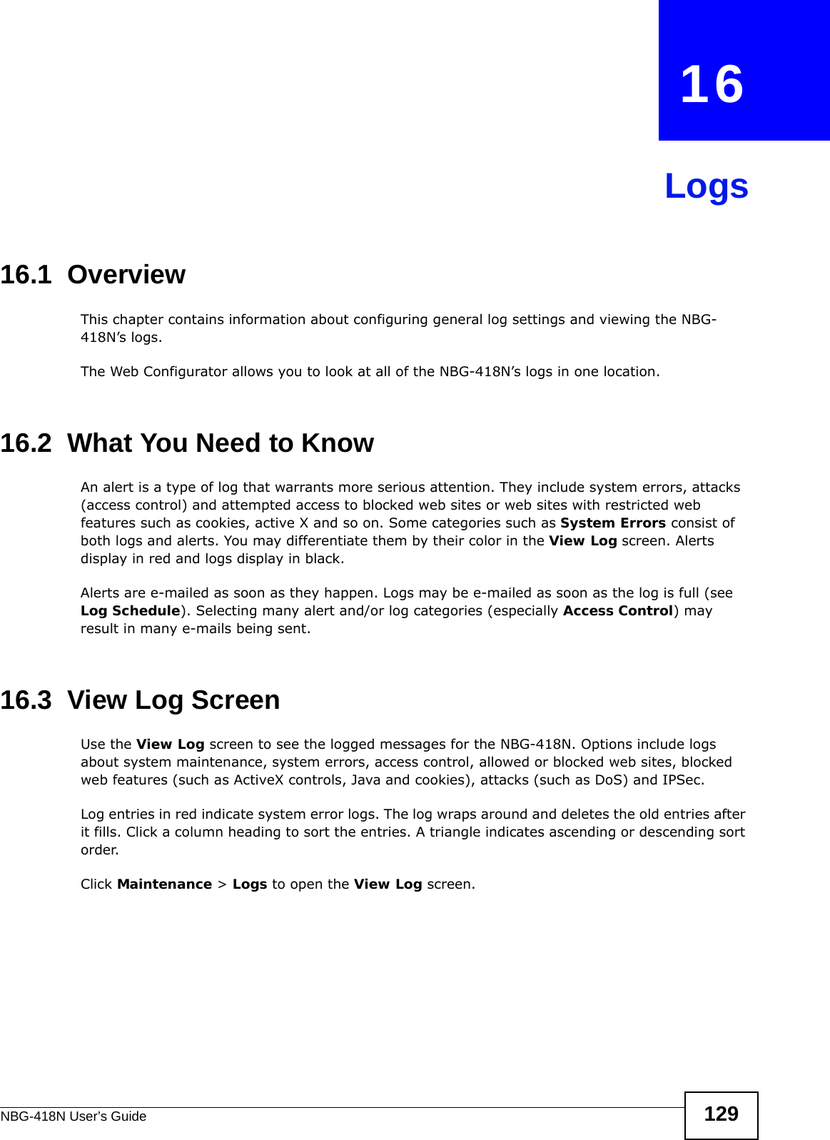 NBG-418N User’s Guide 129CHAPTER   16Logs16.1  OverviewThis chapter contains information about configuring general log settings and viewing the NBG-418N’s logs. The Web Configurator allows you to look at all of the NBG-418N’s logs in one location. 16.2  What You Need to KnowAn alert is a type of log that warrants more serious attention. They include system errors, attacks (access control) and attempted access to blocked web sites or web sites with restricted web features such as cookies, active X and so on. Some categories such as System Errors consist of both logs and alerts. You may differentiate them by their color in the View Log screen. Alerts display in red and logs display in black.Alerts are e-mailed as soon as they happen. Logs may be e-mailed as soon as the log is full (see Log Schedule). Selecting many alert and/or log categories (especially Access Control) may result in many e-mails being sent.16.3  View Log ScreenUse the View Log screen to see the logged messages for the NBG-418N. Options include logs about system maintenance, system errors, access control, allowed or blocked web sites, blocked web features (such as ActiveX controls, Java and cookies), attacks (such as DoS) and IPSec.Log entries in red indicate system error logs. The log wraps around and deletes the old entries after it fills. Click a column heading to sort the entries. A triangle indicates ascending or descending sort order. Click Maintenance &gt; Logs to open the View Log screen.