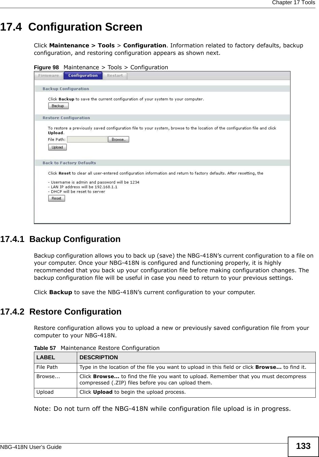  Chapter 17 ToolsNBG-418N User’s Guide 13317.4  Configuration ScreenClick Maintenance &gt; Tools &gt; Configuration. Information related to factory defaults, backup configuration, and restoring configuration appears as shown next.Figure 98   Maintenance &gt; Tools &gt; Configuration 17.4.1  Backup ConfigurationBackup configuration allows you to back up (save) the NBG-418N’s current configuration to a file on your computer. Once your NBG-418N is configured and functioning properly, it is highly recommended that you back up your configuration file before making configuration changes. The backup configuration file will be useful in case you need to return to your previous settings. Click Backup to save the NBG-418N’s current configuration to your computer.17.4.2  Restore ConfigurationRestore configuration allows you to upload a new or previously saved configuration file from your computer to your NBG-418N.Note: Do not turn off the NBG-418N while configuration file upload is in progress.Table 57   Maintenance Restore ConfigurationLABEL DESCRIPTIONFile Path  Type in the location of the file you want to upload in this field or click Browse... to find it.Browse...  Click Browse... to find the file you want to upload. Remember that you must decompress compressed (.ZIP) files before you can upload them. Upload  Click Upload to begin the upload process.
