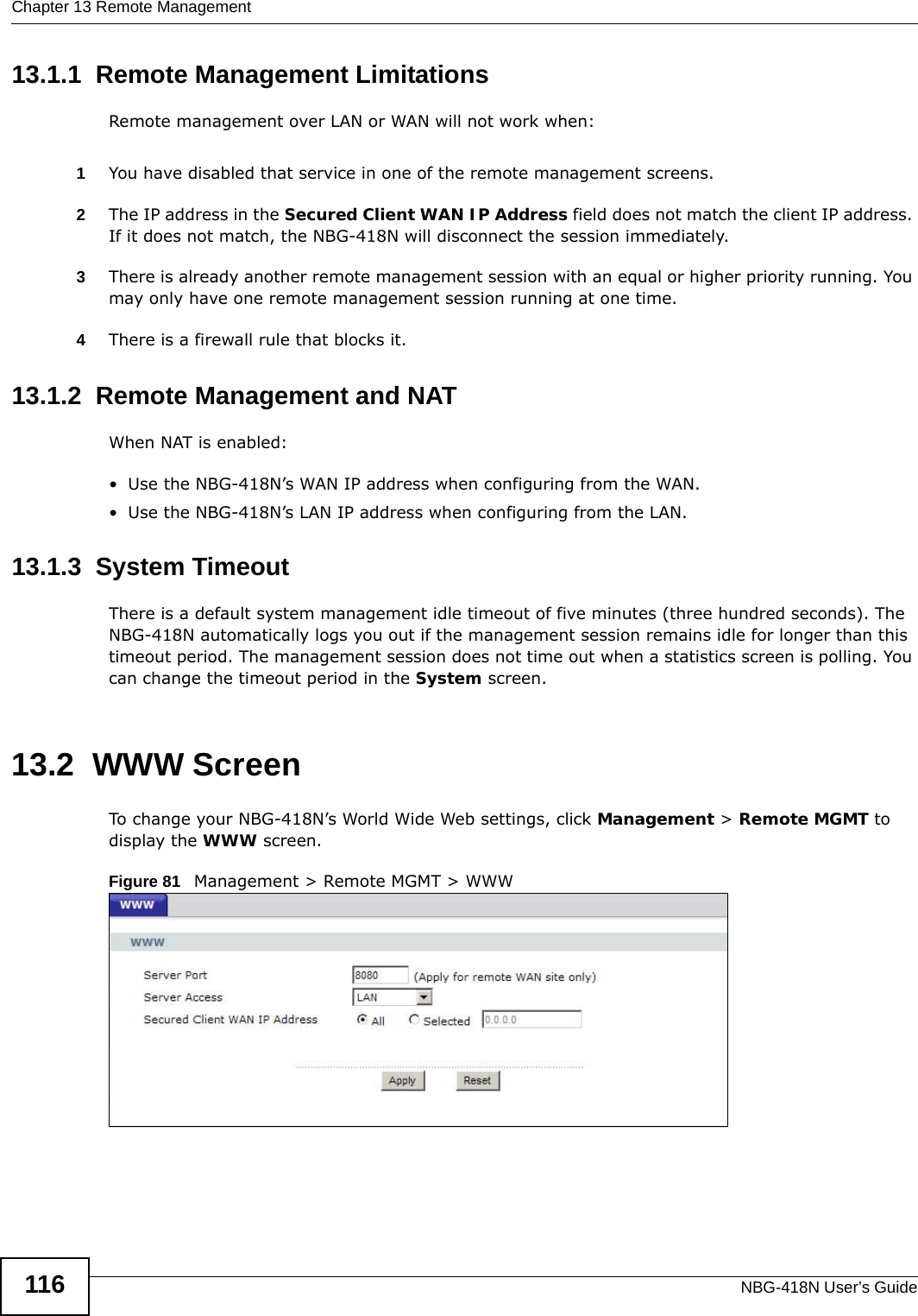 Chapter 13 Remote ManagementNBG-418N User’s Guide11613.1.1  Remote Management LimitationsRemote management over LAN or WAN will not work when:1You have disabled that service in one of the remote management screens.2The IP address in the Secured Client WAN IP Address field does not match the client IP address. If it does not match, the NBG-418N will disconnect the session immediately.3There is already another remote management session with an equal or higher priority running. You may only have one remote management session running at one time.4There is a firewall rule that blocks it.13.1.2  Remote Management and NATWhen NAT is enabled:• Use the NBG-418N’s WAN IP address when configuring from the WAN. • Use the NBG-418N’s LAN IP address when configuring from the LAN.13.1.3  System TimeoutThere is a default system management idle timeout of five minutes (three hundred seconds). The NBG-418N automatically logs you out if the management session remains idle for longer than this timeout period. The management session does not time out when a statistics screen is polling. You can change the timeout period in the System screen.13.2  WWW Screen    To change your NBG-418N’s World Wide Web settings, click Management &gt; Remote MGMT to display the WWW screen.Figure 81   Management &gt; Remote MGMT &gt; WWW 