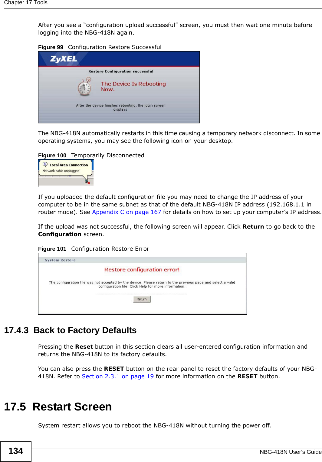 Chapter 17 ToolsNBG-418N User’s Guide134After you see a “configuration upload successful” screen, you must then wait one minute before logging into the NBG-418N again. Figure 99   Configuration Restore SuccessfulThe NBG-418N automatically restarts in this time causing a temporary network disconnect. In some operating systems, you may see the following icon on your desktop.Figure 100   Temporarily DisconnectedIf you uploaded the default configuration file you may need to change the IP address of your computer to be in the same subnet as that of the default NBG-418N IP address (192.168.1.1 in router mode). See Appendix C on page 167 for details on how to set up your computer’s IP address.If the upload was not successful, the following screen will appear. Click Return to go back to the Configuration screen.Figure 101   Configuration Restore Error17.4.3  Back to Factory DefaultsPressing the Reset button in this section clears all user-entered configuration information and returns the NBG-418N to its factory defaults.You can also press the RESET button on the rear panel to reset the factory defaults of your NBG-418N. Refer to Section 2.3.1 on page 19 for more information on the RESET button.17.5  Restart ScreenSystem restart allows you to reboot the NBG-418N without turning the power off. 