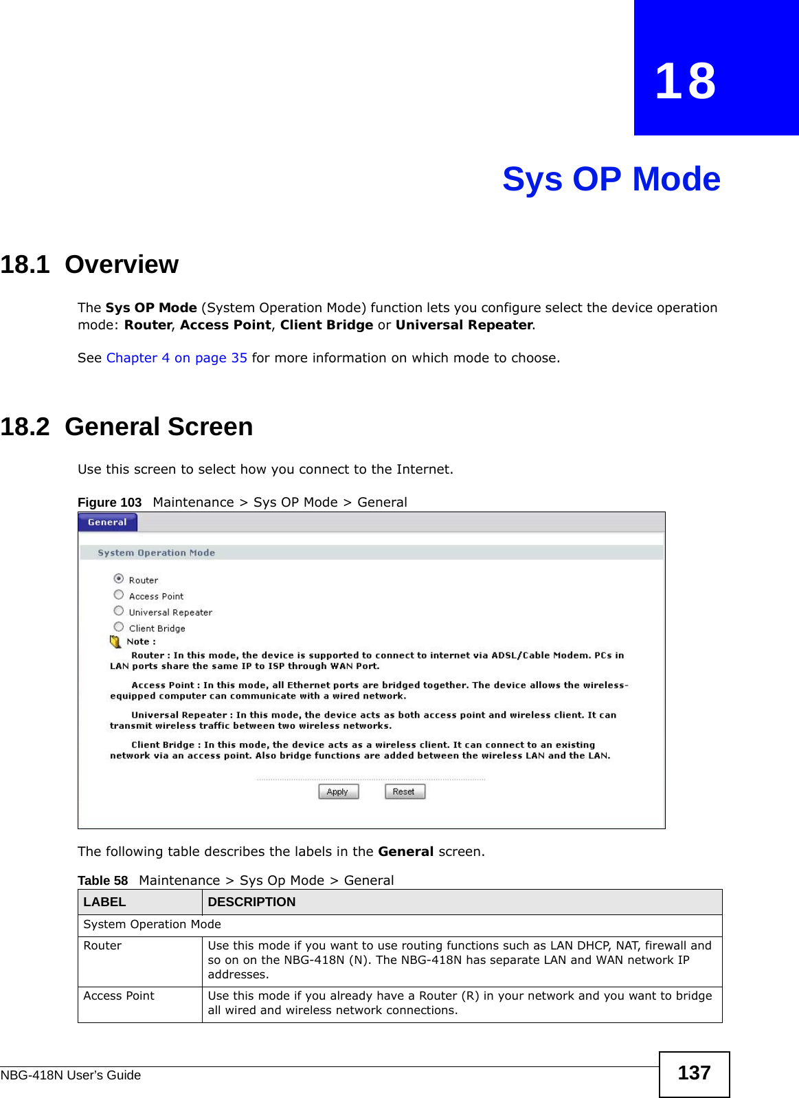 NBG-418N User’s Guide 137CHAPTER   18Sys OP Mode18.1  OverviewThe Sys OP Mode (System Operation Mode) function lets you configure select the device operation mode: Router, Access Point, Client Bridge or Universal Repeater. See Chapter 4 on page 35 for more information on which mode to choose.18.2  General ScreenUse this screen to select how you connect to the Internet. Figure 103   Maintenance &gt; Sys OP Mode &gt; General The following table describes the labels in the General screen.Table 58   Maintenance &gt; Sys Op Mode &gt; GeneralLABEL DESCRIPTIONSystem Operation ModeRouter  Use this mode if you want to use routing functions such as LAN DHCP, NAT, firewall and so on on the NBG-418N (N). The NBG-418N has separate LAN and WAN network IP addresses.Access Point Use this mode if you already have a Router (R) in your network and you want to bridge all wired and wireless network connections.