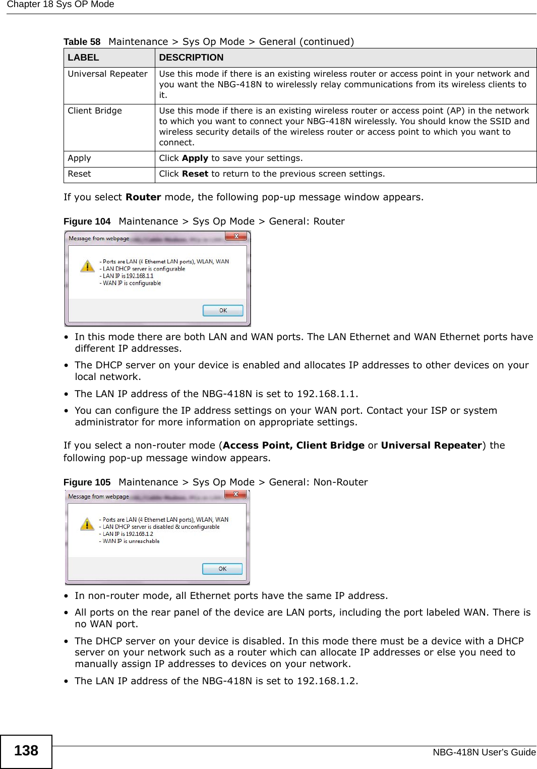 Chapter 18 Sys OP ModeNBG-418N User’s Guide138If you select Router mode, the following pop-up message window appears.Figure 104   Maintenance &gt; Sys Op Mode &gt; General: Router • In this mode there are both LAN and WAN ports. The LAN Ethernet and WAN Ethernet ports have different IP addresses. • The DHCP server on your device is enabled and allocates IP addresses to other devices on your local network. • The LAN IP address of the NBG-418N is set to 192.168.1.1.• You can configure the IP address settings on your WAN port. Contact your ISP or system administrator for more information on appropriate settings.If you select a non-router mode (Access Point, Client Bridge or Universal Repeater) the following pop-up message window appears.Figure 105   Maintenance &gt; Sys Op Mode &gt; General: Non-Router • In non-router mode, all Ethernet ports have the same IP address. • All ports on the rear panel of the device are LAN ports, including the port labeled WAN. There is no WAN port.• The DHCP server on your device is disabled. In this mode there must be a device with a DHCP server on your network such as a router which can allocate IP addresses or else you need to manually assign IP addresses to devices on your network.• The LAN IP address of the NBG-418N is set to 192.168.1.2.Universal Repeater Use this mode if there is an existing wireless router or access point in your network and you want the NBG-418N to wirelessly relay communications from its wireless clients to it.Client Bridge Use this mode if there is an existing wireless router or access point (AP) in the network to which you want to connect your NBG-418N wirelessly. You should know the SSID and wireless security details of the wireless router or access point to which you want to connect.Apply Click Apply to save your settings.Reset Click Reset to return to the previous screen settings.Table 58   Maintenance &gt; Sys Op Mode &gt; General (continued)LABEL DESCRIPTION