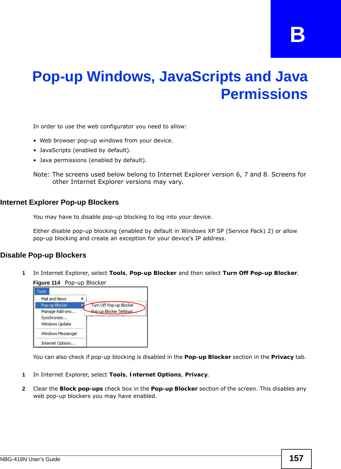 NBG-418N User’s Guide 157APPENDIX   BPop-up Windows, JavaScripts and JavaPermissionsIn order to use the web configurator you need to allow:• Web browser pop-up windows from your device.• JavaScripts (enabled by default).• Java permissions (enabled by default).Note: The screens used below belong to Internet Explorer version 6, 7 and 8. Screens for other Internet Explorer versions may vary.Internet Explorer Pop-up BlockersYou may have to disable pop-up blocking to log into your device. Either disable pop-up blocking (enabled by default in Windows XP SP (Service Pack) 2) or allow pop-up blocking and create an exception for your device’s IP address.Disable Pop-up Blockers1In Internet Explorer, select Tools, Pop-up Blocker and then select Turn Off Pop-up Blocker. Figure 114   Pop-up BlockerYou can also check if pop-up blocking is disabled in the Pop-up Blocker section in the Privacy tab. 1In Internet Explorer, select Tools, Internet Options, Privacy.2Clear the Block pop-ups check box in the Pop-up Blocker section of the screen. This disables any web pop-up blockers you may have enabled. 