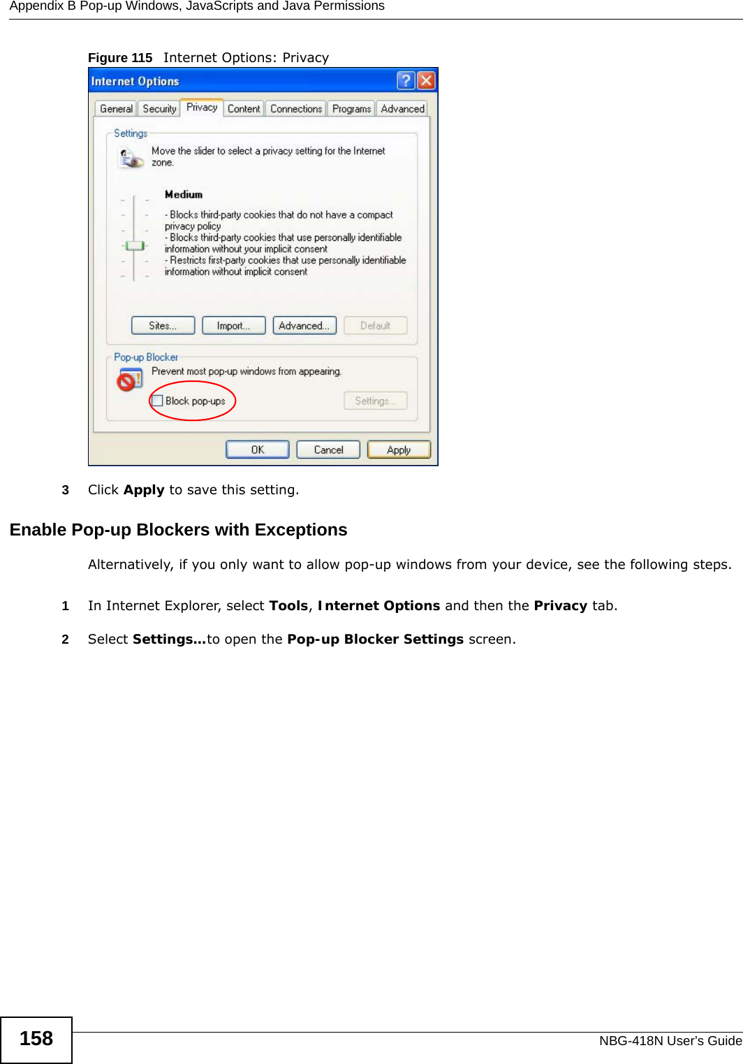 Appendix B Pop-up Windows, JavaScripts and Java PermissionsNBG-418N User’s Guide158Figure 115   Internet Options: Privacy3Click Apply to save this setting.Enable Pop-up Blockers with ExceptionsAlternatively, if you only want to allow pop-up windows from your device, see the following steps.1In Internet Explorer, select Tools, Internet Options and then the Privacy tab. 2Select Settings…to open the Pop-up Blocker Settings screen.