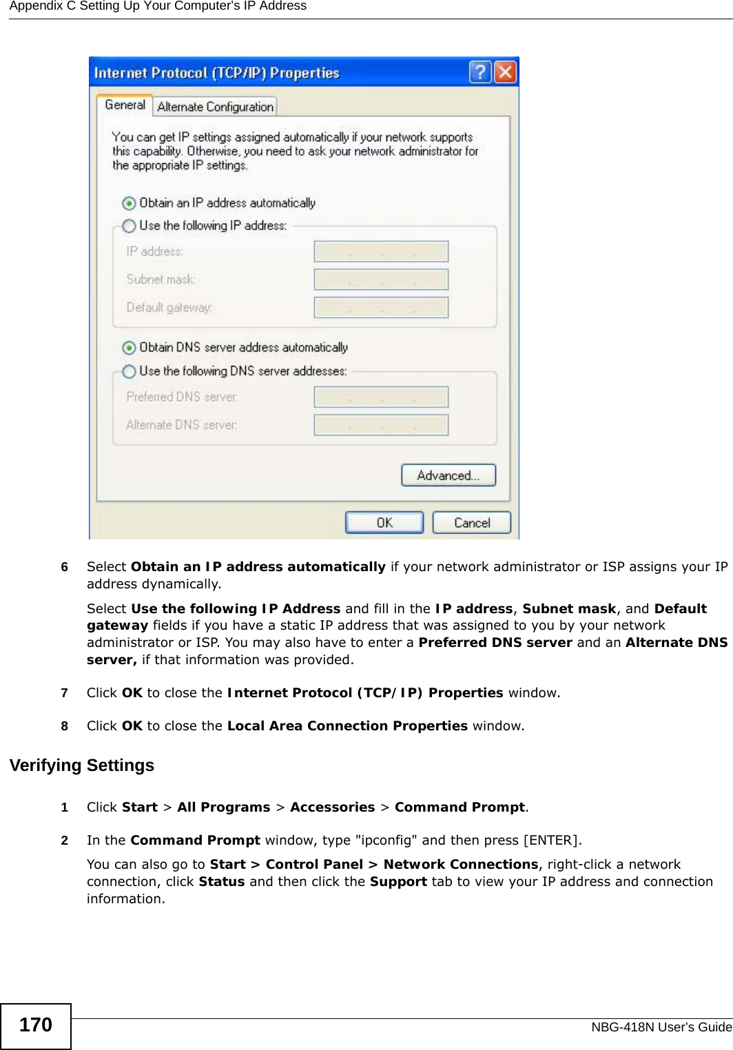 Appendix C Setting Up Your Computer’s IP AddressNBG-418N User’s Guide1706Select Obtain an IP address automatically if your network administrator or ISP assigns your IP address dynamically.Select Use the following IP Address and fill in the IP address, Subnet mask, and Default gateway fields if you have a static IP address that was assigned to you by your network administrator or ISP. You may also have to enter a Preferred DNS server and an Alternate DNS server, if that information was provided.7Click OK to close the Internet Protocol (TCP/IP) Properties window.8Click OK to close the Local Area Connection Properties window.Verifying Settings1Click Start &gt; All Programs &gt; Accessories &gt; Command Prompt.2In the Command Prompt window, type &quot;ipconfig&quot; and then press [ENTER]. You can also go to Start &gt; Control Panel &gt; Network Connections, right-click a network connection, click Status and then click the Support tab to view your IP address and connection information.