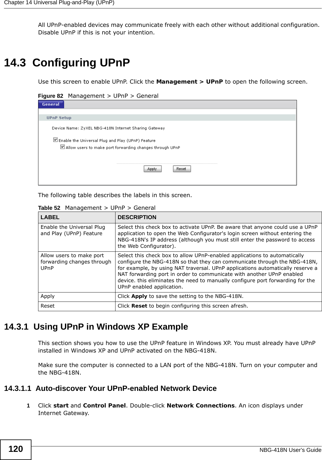 Chapter 14 Universal Plug-and-Play (UPnP)NBG-418N User’s Guide120All UPnP-enabled devices may communicate freely with each other without additional configuration. Disable UPnP if this is not your intention. 14.3  Configuring UPnPUse this screen to enable UPnP. Click the Management &gt; UPnP to open the following screen.Figure 82   Management &gt; UPnP &gt; General The following table describes the labels in this screen. 14.3.1  Using UPnP in Windows XP ExampleThis section shows you how to use the UPnP feature in Windows XP. You must already have UPnP installed in Windows XP and UPnP activated on the NBG-418N.Make sure the computer is connected to a LAN port of the NBG-418N. Turn on your computer and the NBG-418N. 14.3.1.1  Auto-discover Your UPnP-enabled Network Device1Click start and Control Panel. Double-click Network Connections. An icon displays under Internet Gateway.Table 52   Management &gt; UPnP &gt; GeneralLABEL DESCRIPTIONEnable the Universal Plug and Play (UPnP) FeatureSelect this check box to activate UPnP. Be aware that anyone could use a UPnP application to open the Web Configurator&apos;s login screen without entering the NBG-418N&apos;s IP address (although you must still enter the password to access the Web Configurator).Allow users to make port forwarding changes through UPnPSelect this check box to allow UPnP-enabled applications to automatically configure the NBG-418N so that they can communicate through the NBG-418N, for example, by using NAT traversal. UPnP applications automatically reserve a NAT forwarding port in order to communicate with another UPnP enabled device. this eliminates the need to manually configure port forwarding for the UPnP enabled application. Apply Click Apply to save the setting to the NBG-418N.Reset Click Reset to begin configuring this screen afresh.