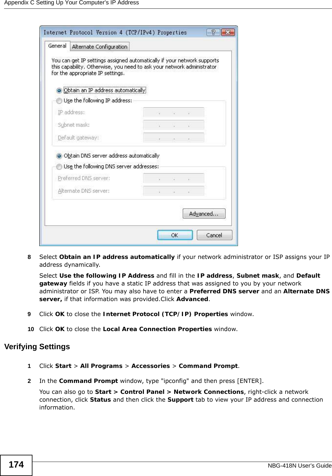 Appendix C Setting Up Your Computer’s IP AddressNBG-418N User’s Guide1748Select Obtain an IP address automatically if your network administrator or ISP assigns your IP address dynamically.Select Use the following IP Address and fill in the IP address, Subnet mask, and Default gateway fields if you have a static IP address that was assigned to you by your network administrator or ISP. You may also have to enter a Preferred DNS server and an Alternate DNS server, if that information was provided.Click Advanced.9Click OK to close the Internet Protocol (TCP/IP) Properties window.10 Click OK to close the Local Area Connection Properties window.Verifying Settings1Click Start &gt; All Programs &gt; Accessories &gt; Command Prompt.2In the Command Prompt window, type &quot;ipconfig&quot; and then press [ENTER]. You can also go to Start &gt; Control Panel &gt; Network Connections, right-click a network connection, click Status and then click the Support tab to view your IP address and connection information.