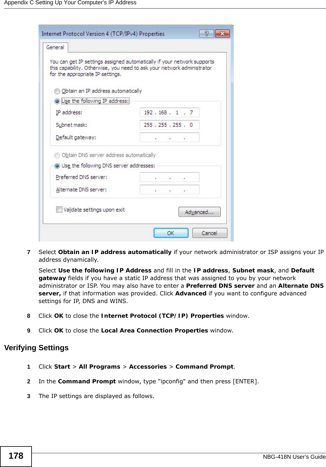 Appendix C Setting Up Your Computer’s IP AddressNBG-418N User’s Guide1787Select Obtain an IP address automatically if your network administrator or ISP assigns your IP address dynamically.Select Use the following IP Address and fill in the IP address, Subnet mask, and Default gateway fields if you have a static IP address that was assigned to you by your network administrator or ISP. You may also have to enter a Preferred DNS server and an Alternate DNS server, if that information was provided. Click Advanced if you want to configure advanced settings for IP, DNS and WINS. 8Click OK to close the Internet Protocol (TCP/IP) Properties window.9Click OK to close the Local Area Connection Properties window.Verifying Settings1Click Start &gt; All Programs &gt; Accessories &gt; Command Prompt.2In the Command Prompt window, type &quot;ipconfig&quot; and then press [ENTER]. 3The IP settings are displayed as follows.