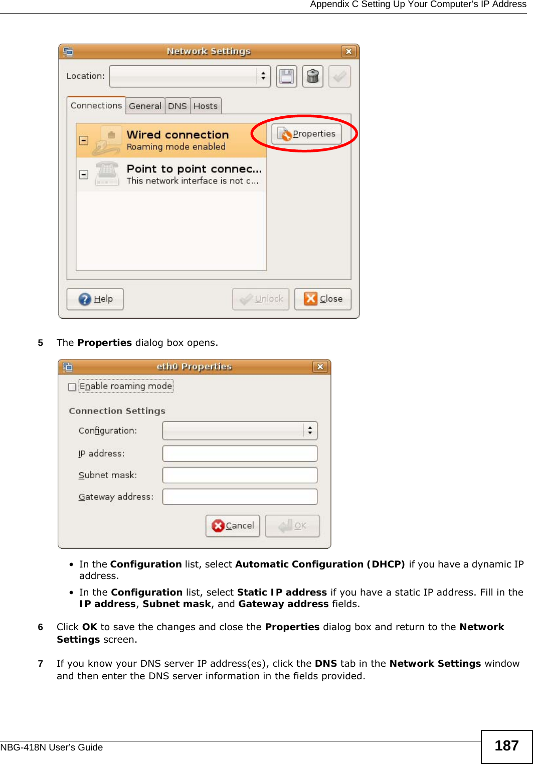  Appendix C Setting Up Your Computer’s IP AddressNBG-418N User’s Guide 1875The Properties dialog box opens.•In the Configuration list, select Automatic Configuration (DHCP) if you have a dynamic IP address.•In the Configuration list, select Static IP address if you have a static IP address. Fill in the IP address, Subnet mask, and Gateway address fields. 6Click OK to save the changes and close the Properties dialog box and return to the Network Settings screen. 7If you know your DNS server IP address(es), click the DNS tab in the Network Settings window and then enter the DNS server information in the fields provided. 
