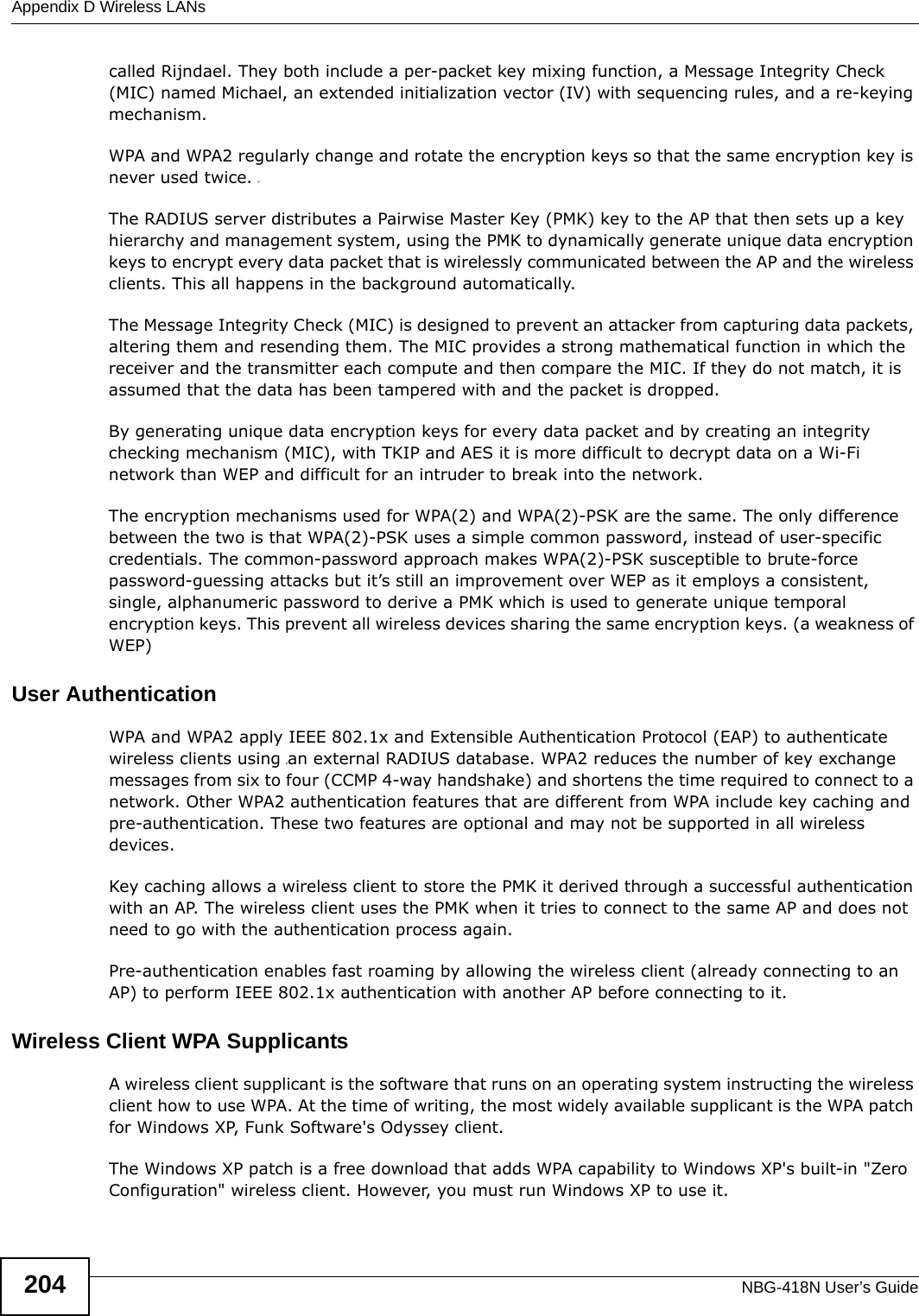 Appendix D Wireless LANsNBG-418N User’s Guide204called Rijndael. They both include a per-packet key mixing function, a Message Integrity Check (MIC) named Michael, an extended initialization vector (IV) with sequencing rules, and a re-keying mechanism.WPA and WPA2 regularly change and rotate the encryption keys so that the same encryption key is never used twice. The RADIUS server distributes a Pairwise Master Key (PMK) key to the AP that then sets up a key hierarchy and management system, using the PMK to dynamically generate unique data encryption keys to encrypt every data packet that is wirelessly communicated between the AP and the wireless clients. This all happens in the background automatically.The Message Integrity Check (MIC) is designed to prevent an attacker from capturing data packets, altering them and resending them. The MIC provides a strong mathematical function in which the receiver and the transmitter each compute and then compare the MIC. If they do not match, it is assumed that the data has been tampered with and the packet is dropped. By generating unique data encryption keys for every data packet and by creating an integrity checking mechanism (MIC), with TKIP and AES it is more difficult to decrypt data on a Wi-Fi network than WEP and difficult for an intruder to break into the network. The encryption mechanisms used for WPA(2) and WPA(2)-PSK are the same. The only difference between the two is that WPA(2)-PSK uses a simple common password, instead of user-specific credentials. The common-password approach makes WPA(2)-PSK susceptible to brute-force password-guessing attacks but it’s still an improvement over WEP as it employs a consistent, single, alphanumeric password to derive a PMK which is used to generate unique temporal encryption keys. This prevent all wireless devices sharing the same encryption keys. (a weakness of WEP)User Authentication WPA and WPA2 apply IEEE 802.1x and Extensible Authentication Protocol (EAP) to authenticate wireless clients using an external RADIUS database. WPA2 reduces the number of key exchange messages from six to four (CCMP 4-way handshake) and shortens the time required to connect to a network. Other WPA2 authentication features that are different from WPA include key caching and pre-authentication. These two features are optional and may not be supported in all wireless devices.Key caching allows a wireless client to store the PMK it derived through a successful authentication with an AP. The wireless client uses the PMK when it tries to connect to the same AP and does not need to go with the authentication process again.Pre-authentication enables fast roaming by allowing the wireless client (already connecting to an AP) to perform IEEE 802.1x authentication with another AP before connecting to it.Wireless Client WPA SupplicantsA wireless client supplicant is the software that runs on an operating system instructing the wireless client how to use WPA. At the time of writing, the most widely available supplicant is the WPA patch for Windows XP, Funk Software&apos;s Odyssey client. The Windows XP patch is a free download that adds WPA capability to Windows XP&apos;s built-in &quot;Zero Configuration&quot; wireless client. However, you must run Windows XP to use it. 