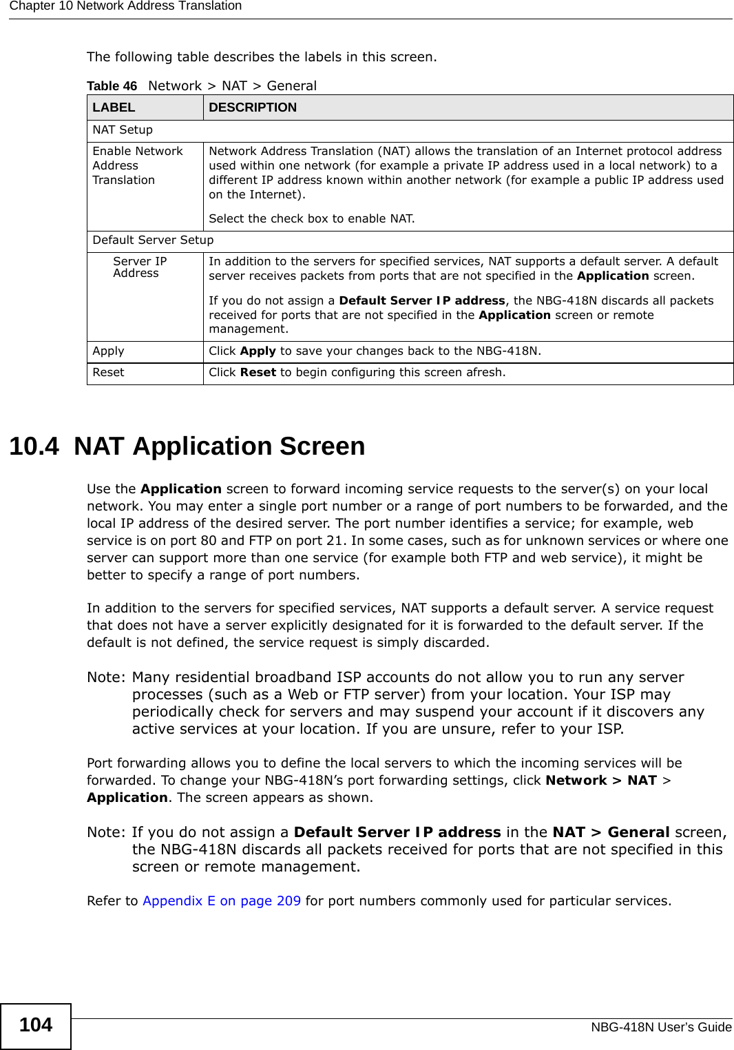 Chapter 10 Network Address TranslationNBG-418N User’s Guide104The following table describes the labels in this screen.10.4  NAT Application Screen   Use the Application screen to forward incoming service requests to the server(s) on your local network. You may enter a single port number or a range of port numbers to be forwarded, and the local IP address of the desired server. The port number identifies a service; for example, web service is on port 80 and FTP on port 21. In some cases, such as for unknown services or where one server can support more than one service (for example both FTP and web service), it might be better to specify a range of port numbers.In addition to the servers for specified services, NAT supports a default server. A service request that does not have a server explicitly designated for it is forwarded to the default server. If the default is not defined, the service request is simply discarded.Note: Many residential broadband ISP accounts do not allow you to run any server processes (such as a Web or FTP server) from your location. Your ISP may periodically check for servers and may suspend your account if it discovers any active services at your location. If you are unsure, refer to your ISP.Port forwarding allows you to define the local servers to which the incoming services will be forwarded. To change your NBG-418N’s port forwarding settings, click Network &gt; NAT &gt; Application. The screen appears as shown.Note: If you do not assign a Default Server IP address in the NAT &gt; General screen, the NBG-418N discards all packets received for ports that are not specified in this screen or remote management.Refer to Appendix E on page 209 for port numbers commonly used for particular services.Table 46   Network &gt; NAT &gt; GeneralLABEL DESCRIPTIONNAT SetupEnable Network Address TranslationNetwork Address Translation (NAT) allows the translation of an Internet protocol address used within one network (for example a private IP address used in a local network) to a different IP address known within another network (for example a public IP address used on the Internet). Select the check box to enable NAT.Default Server SetupServer IP Address In addition to the servers for specified services, NAT supports a default server. A default server receives packets from ports that are not specified in the Application screen. If you do not assign a Default Server IP address, the NBG-418N discards all packets received for ports that are not specified in the Application screen or remote management.Apply Click Apply to save your changes back to the NBG-418N.Reset Click Reset to begin configuring this screen afresh.