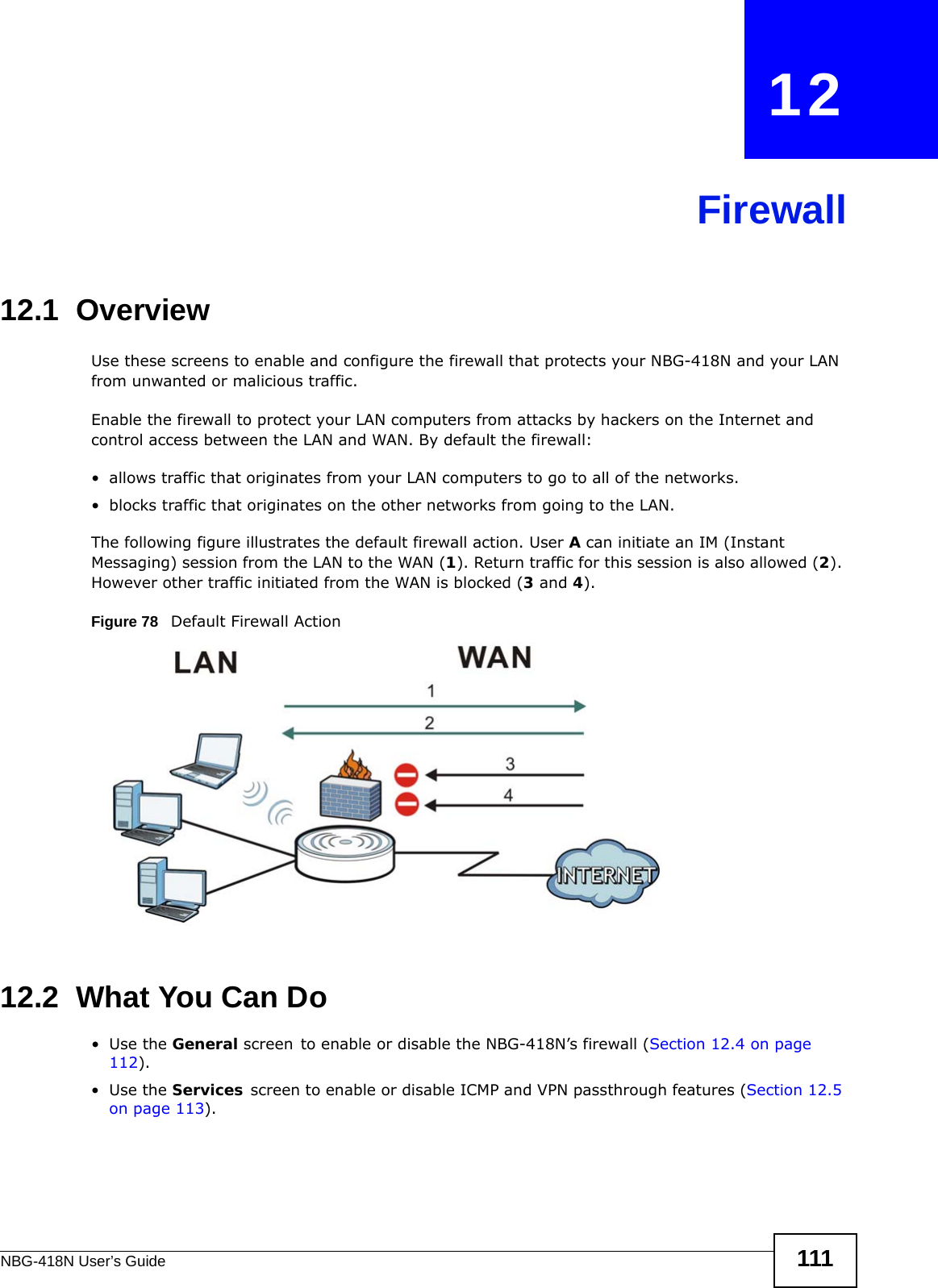 NBG-418N User’s Guide 111CHAPTER   12Firewall12.1  Overview   Use these screens to enable and configure the firewall that protects your NBG-418N and your LAN from unwanted or malicious traffic.Enable the firewall to protect your LAN computers from attacks by hackers on the Internet and control access between the LAN and WAN. By default the firewall:• allows traffic that originates from your LAN computers to go to all of the networks. • blocks traffic that originates on the other networks from going to the LAN. The following figure illustrates the default firewall action. User A can initiate an IM (Instant Messaging) session from the LAN to the WAN (1). Return traffic for this session is also allowed (2). However other traffic initiated from the WAN is blocked (3 and 4).Figure 78   Default Firewall Action12.2  What You Can Do•Use the General screen to enable or disable the NBG-418N’s firewall (Section 12.4 on page 112).•Use the Services screen to enable or disable ICMP and VPN passthrough features (Section 12.5 on page 113).