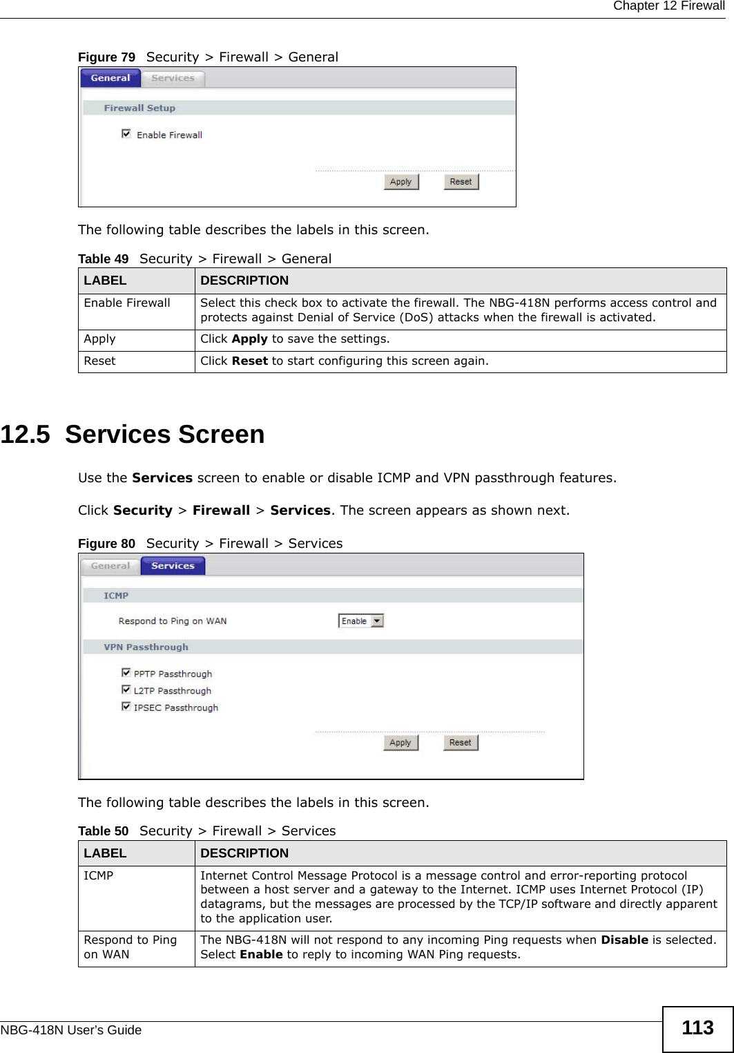  Chapter 12 FirewallNBG-418N User’s Guide 113Figure 79   Security &gt; Firewall &gt; General The following table describes the labels in this screen.12.5  Services Screen   Use the Services screen to enable or disable ICMP and VPN passthrough features. Click Security &gt; Firewall &gt; Services. The screen appears as shown next. Figure 80   Security &gt; Firewall &gt; Services The following table describes the labels in this screen.Table 49   Security &gt; Firewall &gt; GeneralLABEL DESCRIPTIONEnable Firewall Select this check box to activate the firewall. The NBG-418N performs access control and protects against Denial of Service (DoS) attacks when the firewall is activated.Apply Click Apply to save the settings. Reset Click Reset to start configuring this screen again. Table 50   Security &gt; Firewall &gt; ServicesLABEL DESCRIPTIONICMP Internet Control Message Protocol is a message control and error-reporting protocol between a host server and a gateway to the Internet. ICMP uses Internet Protocol (IP) datagrams, but the messages are processed by the TCP/IP software and directly apparent to the application user. Respond to Ping on WANThe NBG-418N will not respond to any incoming Ping requests when Disable is selected. Select Enable to reply to incoming WAN Ping requests. 