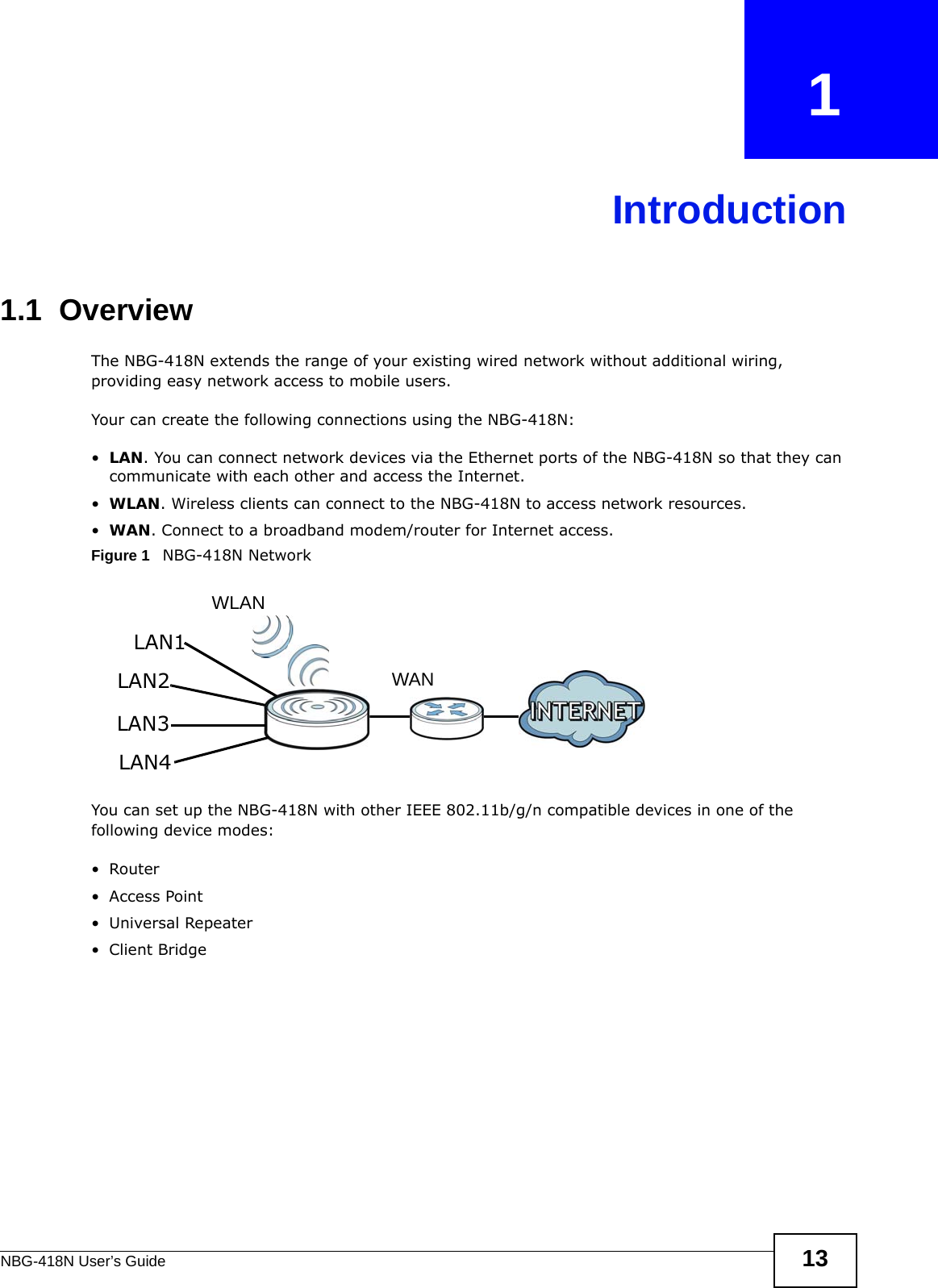 NBG-418N User’s Guide 13CHAPTER   1Introduction1.1  OverviewThe NBG-418N extends the range of your existing wired network without additional wiring, providing easy network access to mobile users. Your can create the following connections using the NBG-418N:•LAN. You can connect network devices via the Ethernet ports of the NBG-418N so that they can communicate with each other and access the Internet.•WLAN. Wireless clients can connect to the NBG-418N to access network resources.•WAN. Connect to a broadband modem/router for Internet access.Figure 1   NBG-418N NetworkYou can set up the NBG-418N with other IEEE 802.11b/g/n compatible devices in one of the following device modes:•Router• Access Point• Universal Repeater• Client BridgeWLANWANLAN1LAN2LAN3LAN4