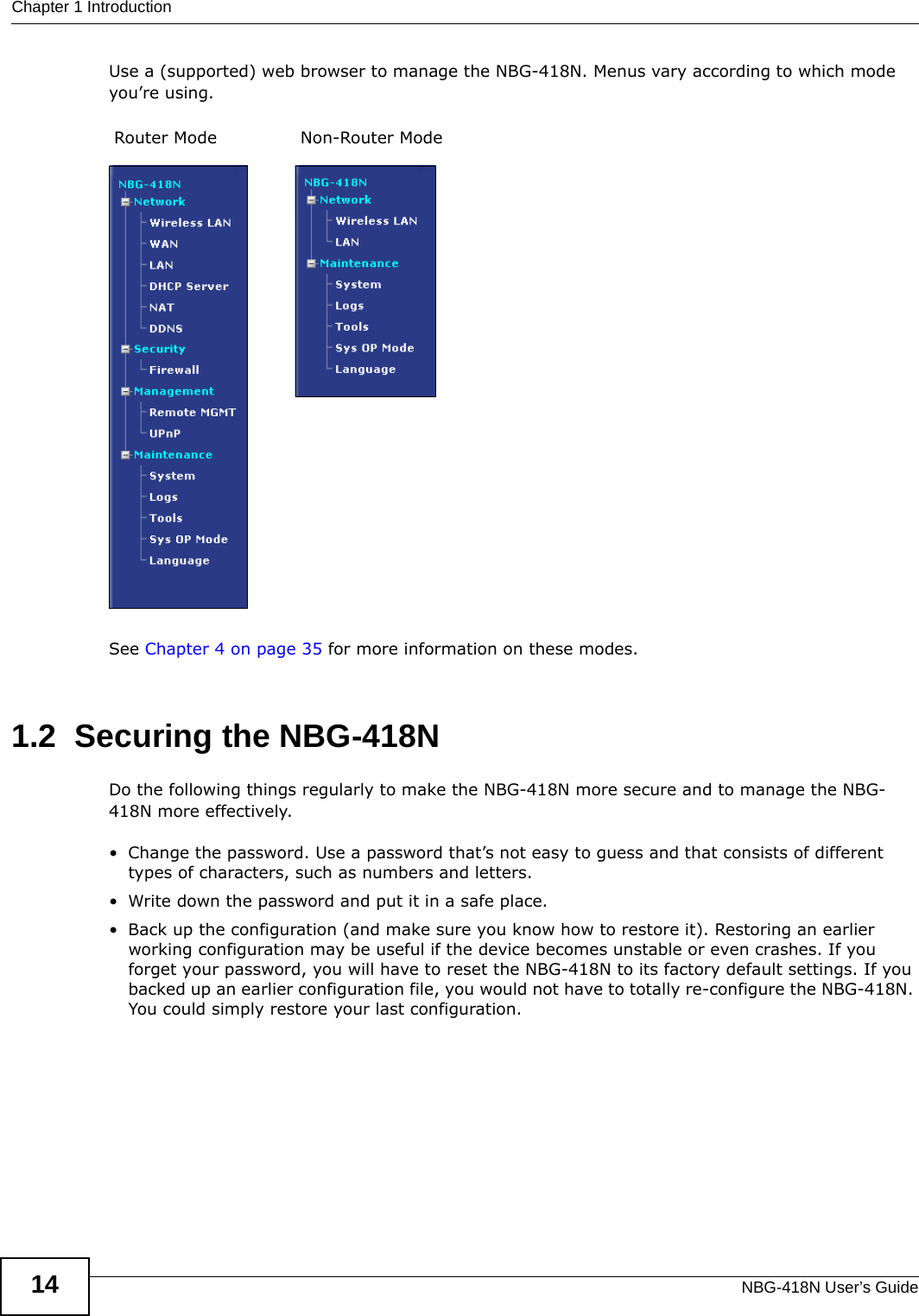 Chapter 1 IntroductionNBG-418N User’s Guide14Use a (supported) web browser to manage the NBG-418N. Menus vary according to which mode you’re using.See Chapter 4 on page 35 for more information on these modes.1.2  Securing the NBG-418NDo the following things regularly to make the NBG-418N more secure and to manage the NBG-418N more effectively.• Change the password. Use a password that’s not easy to guess and that consists of different types of characters, such as numbers and letters.• Write down the password and put it in a safe place.• Back up the configuration (and make sure you know how to restore it). Restoring an earlier working configuration may be useful if the device becomes unstable or even crashes. If you forget your password, you will have to reset the NBG-418N to its factory default settings. If you backed up an earlier configuration file, you would not have to totally re-configure the NBG-418N. You could simply restore your last configuration.Router Mode Non-Router Mode